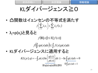 次元の呪い

決定理論

情報理論

KLダイバージェンス≧０
• 凸関数はイェンセンの不等式を満たす
M
 M
f   i xi    i f xi 
 i 1
 i 1

• λi=p(xi)と見ると
f

f E[ x]   f ( x)

 xp( x)dx   f ( x) p( x)dx

• KLダイバージェンスに適用すると
 q( x) 
KL( p || q)    p( x) ln 
dx   ln  q( x)dx  0
 p( x) 
※q(x)=p(x)のとき０

※ q( x)dx  1

29

 