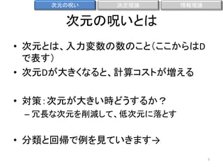 次元の呪い

決定理論

情報理論

次元の呪いとは
• 次元とは、入力変数の数のこと（ここからはD
で表す）
• 次元Dが大きくなると、計算コストが増える
• 対策：次元が大きい時どうするか？
– 冗長な次元を削減して、低次元に落とす

• 分類と回帰で例を見ていきます→
3

 