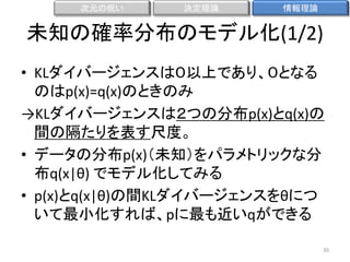次元の呪い

決定理論

情報理論

未知の確率分布のモデル化(1/2)
• KLダイバージェンスは０以上であり、０となる
のはp(x)=q(x)のときのみ
→KLダイバージェンスは２つの分布p(x)とq(x)の
間の隔たりを表す尺度。
• データの分布p(x)（未知）をパラメトリックな分
布q(x|θ) でモデル化してみる
• p(x)とq(x|θ)の間KLダイバージェンスをθにつ
いて最小化すれば、pに最も近いqができる
30

 
