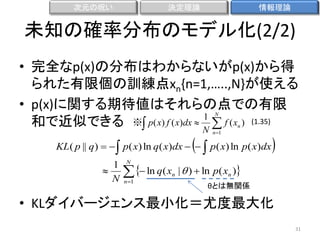 次元の呪い

決定理論

情報理論

未知の確率分布のモデル化(2/2)
• 完全なp(x)の分布はわからないがp(x)から得
られた有限個の訓練点xn{n=1,…..,N}が使える
• p(x)に関する期待値はそれらの点での有限
1
和で近似できる ※ p( x) f ( x)dx  N  f ( x ) (1.35)
N



n 1

n

KL( p || q)    p( x) ln q( x)dx    p( x) ln p( x)dx
1
　　　　　

N

N

  ln q( x
n 1

n



|  )  ln p( xn )
θとは無関係

• KLダイバージェンス最小化＝尤度最大化
31

 
