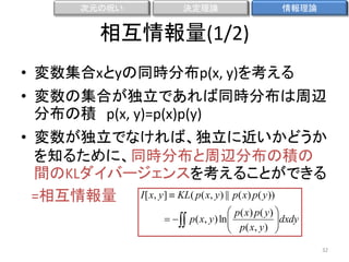 次元の呪い

決定理論

情報理論

相互情報量(1/2)
• 変数集合xとyの同時分布p(x, y)を考える
• 変数の集合が独立であれば同時分布は周辺
分布の積 p(x, y)=p(x)p(y)
• 変数が独立でなければ、独立に近いかどうか
を知るために、同時分布と周辺分布の積の
間のKLダイバージェンスを考えることができる
I [ x, y ]  KL( p( x, y ) || p( x) p( y ))
=相互情報量
　　　  


 p ( x) p ( y ) 
p( x, y ) ln 
 p( x, y ) dxdy



32

 