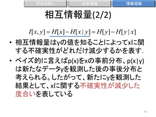 次元の呪い

決定理論

情報理論

相互情報量(2/2)
I [ x, y]  H [ x]  H [ x | y]  H [ y]  H [ y | x]

• 相互情報量はyの値を知ることによってxに関
する不確実性がどれだけ減尐するかを表す．
• ベイズ的に言えばp(x)をxの事前分布、p(x|y)
は新たなデータyを観測した後の事後分布と
考えられる。したがって、新たにyを観測した
結果として、xに関する不確実性が減尐した
度合いを表している
33

 