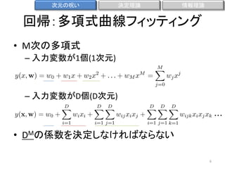 次元の呪い

決定理論

情報理論

回帰：多項式曲線フィッティング
• M次の多項式
– 入力変数が1個(1次元)

– 入力変数がD個(D次元)
・・・

• DMの係数を決定しなければならない
6

 