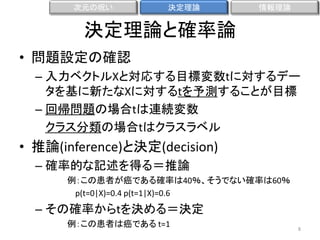 次元の呪い

決定理論

情報理論

決定理論と確率論
• 問題設定の確認
– 入力ベクトルXと対応する目標変数tに対するデー
タを基に新たなXに対するtを予測することが目標
– 回帰問題の場合tは連続変数
クラス分類の場合tはクラスラベル

• 推論(inference)と決定(decision)
– 確率的な記述を得る＝推論
例：この患者が癌である確率は40％、そうでない確率は60％
p(t=0|X)=0.4 p(t=1|X)=0.6

– その確率からtを決める＝決定
例：この患者は癌である t=1

8

 