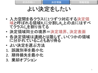 次元の呪い

決定理論

情報理論

よい決定をしたい
• 入力空間を各クラスに1つずつ対応する決定領
域と呼ばれる領域Rkに分割しRk上の点にはすべ
てクラスCkを割り当てる
• 決定領域同士の境界＝決定境界、決定表面
• 各決定領域は連続とは限らず、いくつかの領域
に分かれていることもあり得る
• よい決定を選ぶ方法
1. 誤識別率を最小化
2. 期待損失を最小化
3. 棄却オプション
9

 