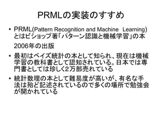 PRMLの実装のすすめ
● PRML(Pattern Recognition and Machine　Learning)
とはビショップ著「パターン認識と機械学習」の本
2006年の出版
● 最初はベイズ統計の本として知られ、現在は機械
学習の教科書として認知されている。日本では専
門書としては珍しく２万部売れている
● 統計数理の本として難易度が高いが、有名な手
法は殆ど記述されているので多くの場所で勉強会
が開かれている
 