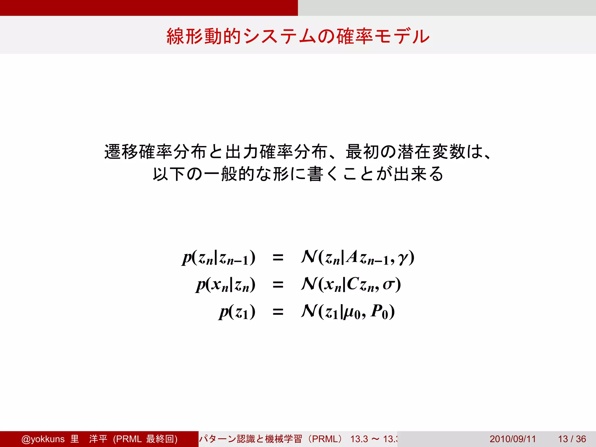 p(z n|z n−1 ) = N(z n| Az n−1 , γ)
                         p(x n|z n) = N(x n|Cz n, σ)
                            p(z1 ) = N(z1 |µ0 , P0 )




@yokkuns   (PRML   )                     PRML   13.3   13.3.3   2010/09/11   13 / 36
 