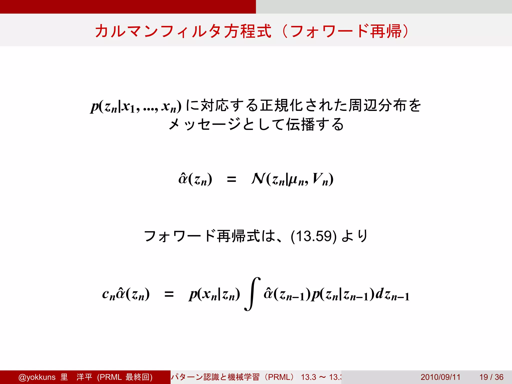 p(z n|x1 , ..., x n)



                              α(z n) = N(z n|µ n, V n)
                              ˆ


                                                          (13.59)

                                               ∫
             c nα(z n) =
                ˆ                 p(x n|z n)       α(z n−1 ) p(z n|z n−1 )dz n−1
                                                   ˆ




@yokkuns    (PRML      )                           PRML    13.3   13.3.3           2010/09/11   19 / 36
 