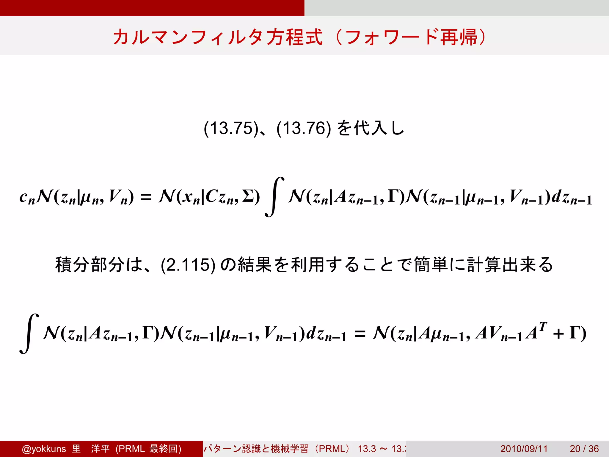 (13.75)   (13.76)

                                      ∫
c nN(z n|µ n, V n) = N(x n|Cz n, Σ)       N(z n| Az n−1 , Γ)N(z n−1 |µ n−1 , V n−1 )dz n−1


                      (2.115)

∫
    N(z n| Az n−1 , Γ)N(z n−1 |µ n−1 , V n−1 )dz n−1 = N(z n| Aµ n−1 , AV n−1 AT + Γ)




@yokkuns      (PRML     )                     PRML   13.3   13.3.3         2010/09/11   20 / 36
 
