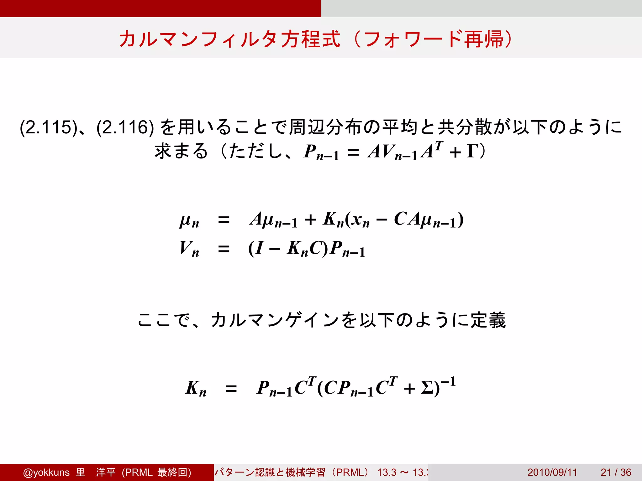 (2.115)    (2.116)
                                     P n−1 = AV n−1 AT + Γ


                      µn =    Aµ n−1 + K n(x n − C Aµ n−1 )
                      V n = (I − K nC)P n−1




                      K n = P n−1 CT (CP n−1 CT + Σ)−1



@yokkuns      (PRML    )                 PRML   13.3   13.3.3   2010/09/11   21 / 36
 