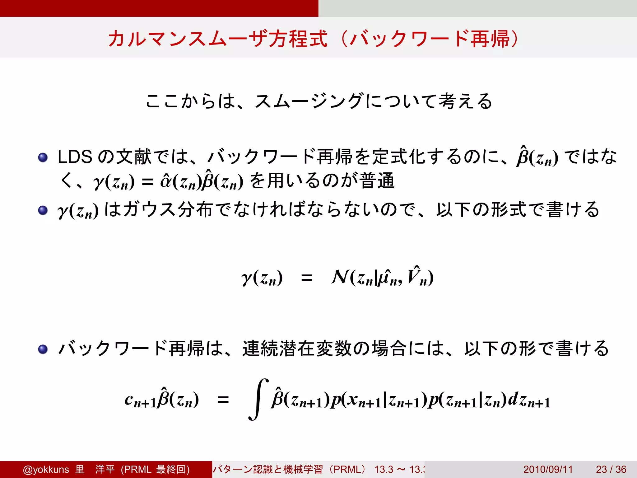 LDS                                                                     β(z n)
                                                                             ˆ
           γ(z n) = α(z n)β(z n)
                    ˆ     ˆ
     γ(z n)


                                γ(z n) = N(z n|µ n, V n)
                                                ˆ ˆ



                                   ∫
               c n+1 β(z n) =
                     ˆ                 β(z n+1 )p(x n+1 |z n+1 )p(z n+1 |z n)dz n+1
                                       ˆ


@yokkuns      (PRML    )                        PRML   13.3   13.3.3          2010/09/11   23 / 36
 