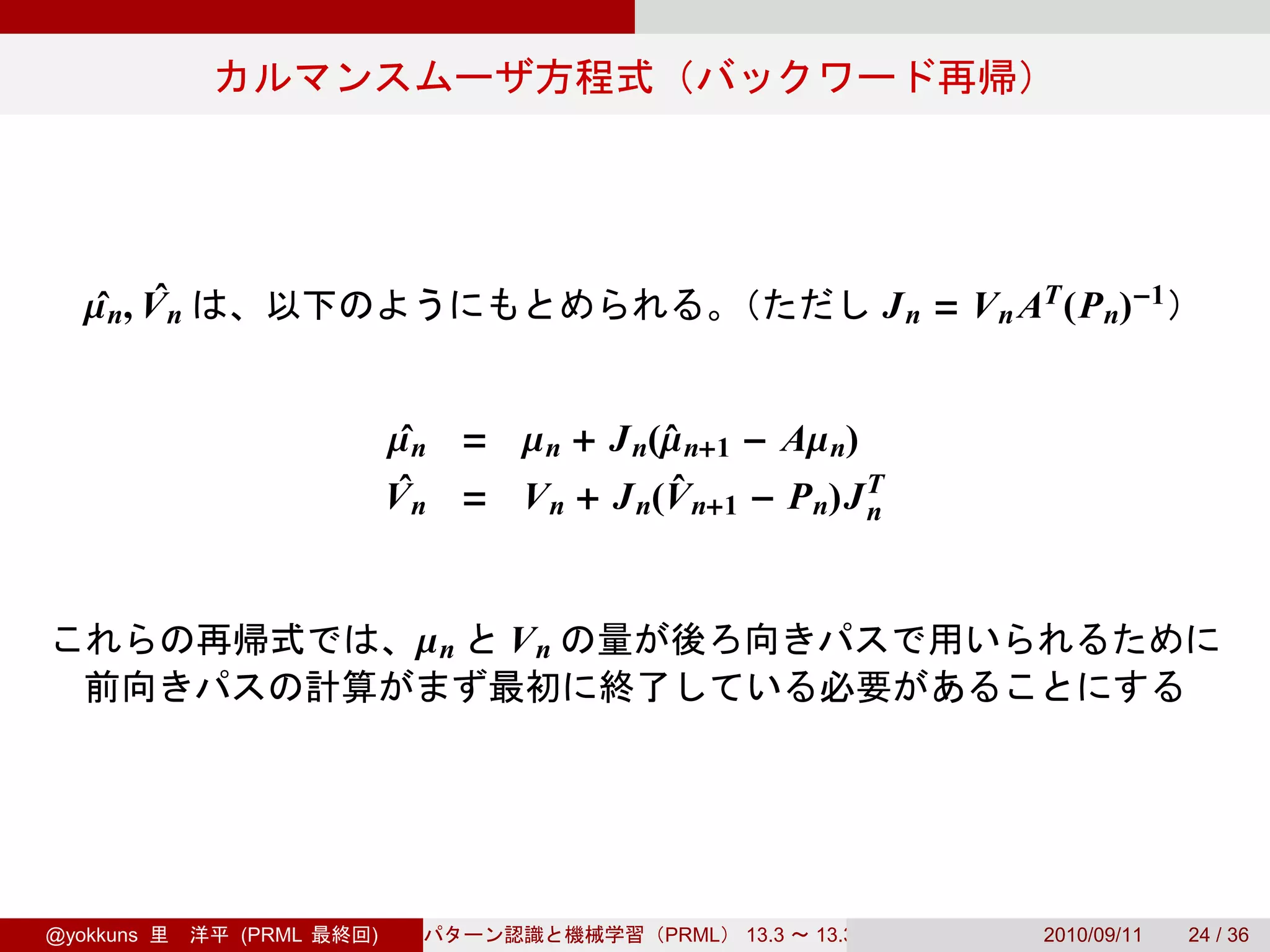 µ n, V n
    ˆ ˆ                                                           J n = V n AT (P n)−1


                          µ n = µ n + J n(µ n+1 − Aµ n)
                           ˆ              ˆ
                          Vˆn = V n + J n(V n+1 − P n)J T
                                           ˆ
                                                        n



                           µn    Vn




@yokkuns      (PRML   )                    PRML   13.3   13.3.3              2010/09/11   24 / 36
 