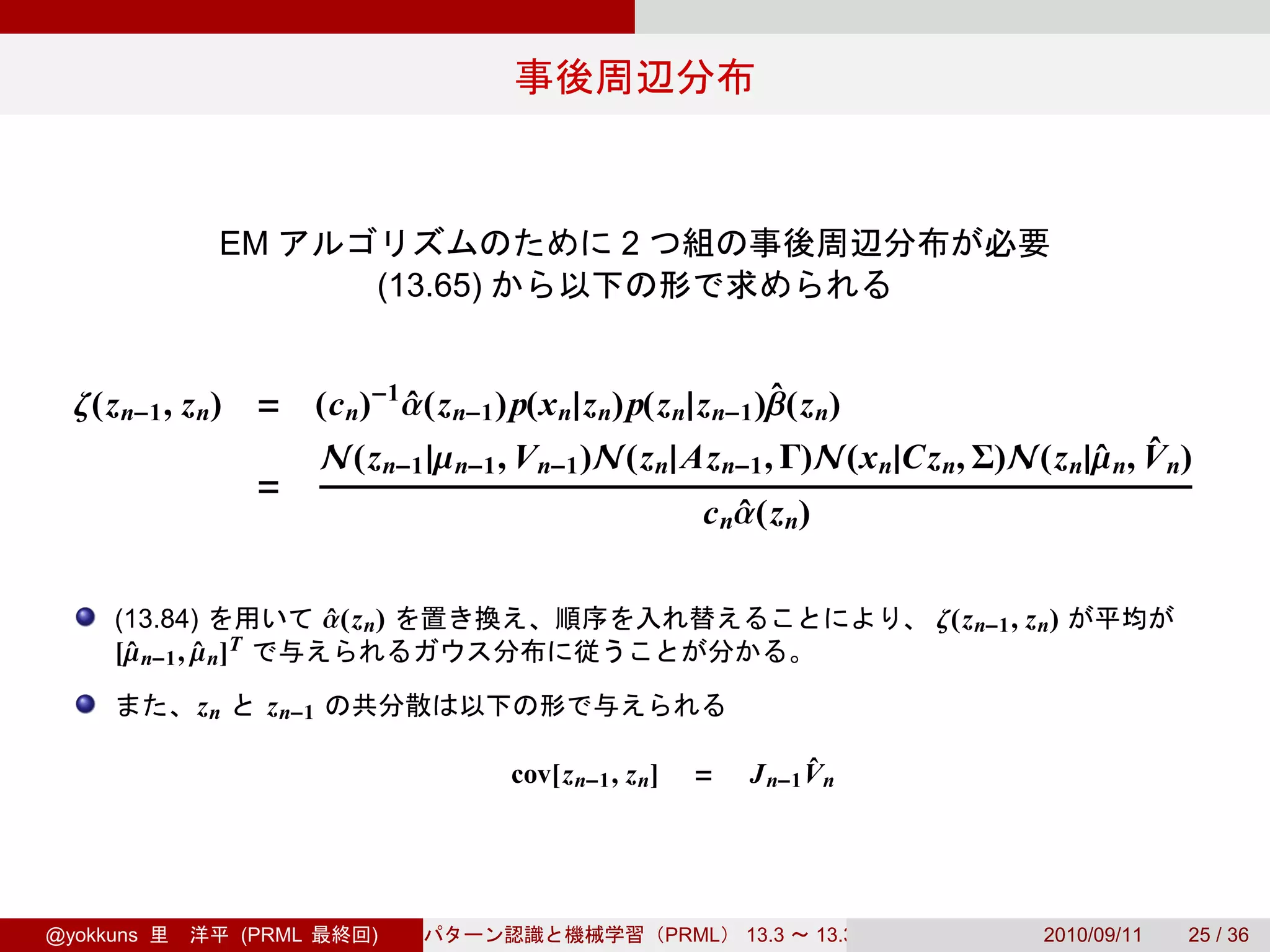 EM                                      2
                                   (13.65)


  ζ(z n−1 , z n) = (c n)−1 α(z n−1 )p(x n|z n)p(z n|z n−1 )β(z n)
                           ˆ                               ˆ
                              N(z n−1 |µ n−1 , V n−1 )N(z n|Az n−1 , Γ)N(x n|Cz n, Σ)N(z n|µ n, V n)
                                                                                           ˆ ˆ
                      =
                                                                  c nα(z n)
                                                                     ˆ

     (13.84)                  α(z n)
                              ˆ                                                        ζ(z n−1 , z n)
     [µ n−1 , µ n]T
      ˆ       ˆ
              zn      z n−1

                                             cov[z n−1 , z n]     =          ˆ
                                                                       J n−1 V n




@yokkuns           (PRML          )                             PRML   13.3   13.3.3               2010/09/11   25 / 36
 