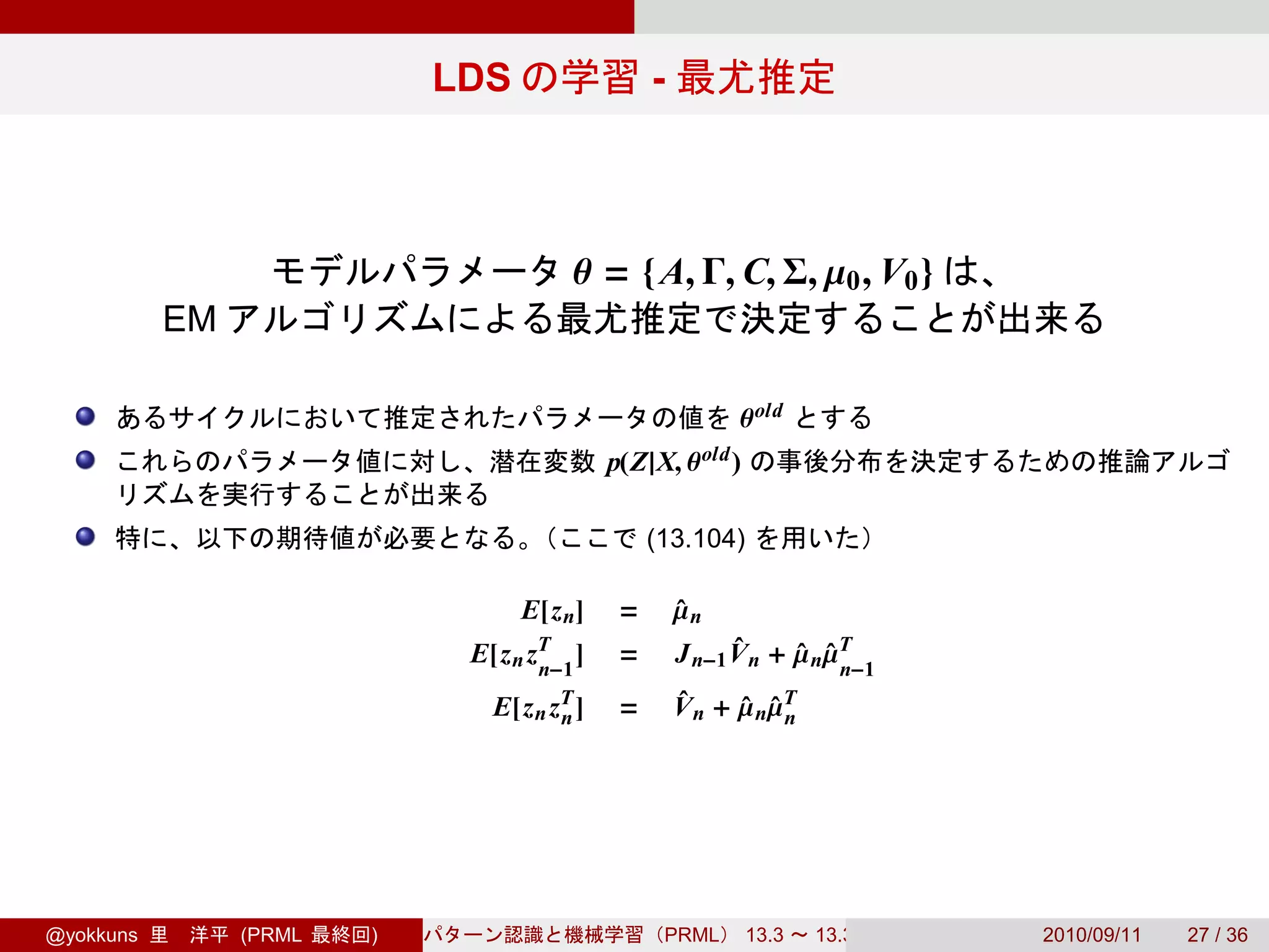 LDS                 -



                                      θ = { A, Γ, C, Σ, µ0 , V0 }
           EM

                                                          θ old
                                           p(Z|X, θ old )

                                                (13.104)

                                  E[z n]    =       µn
                                                    ˆ
                             E[z n zT ]
                                    n−1
                                            =       J n−1 V n + µ nµT
                                                          ˆ     ˆ ˆ n−1
                              E[z n zT ]
                                     n      =       V n + µ nµT
                                                    ˆ     ˆ ˆn




@yokkuns        (PRML   )                        PRML       13.3   13.3.3   2010/09/11   27 / 36
 