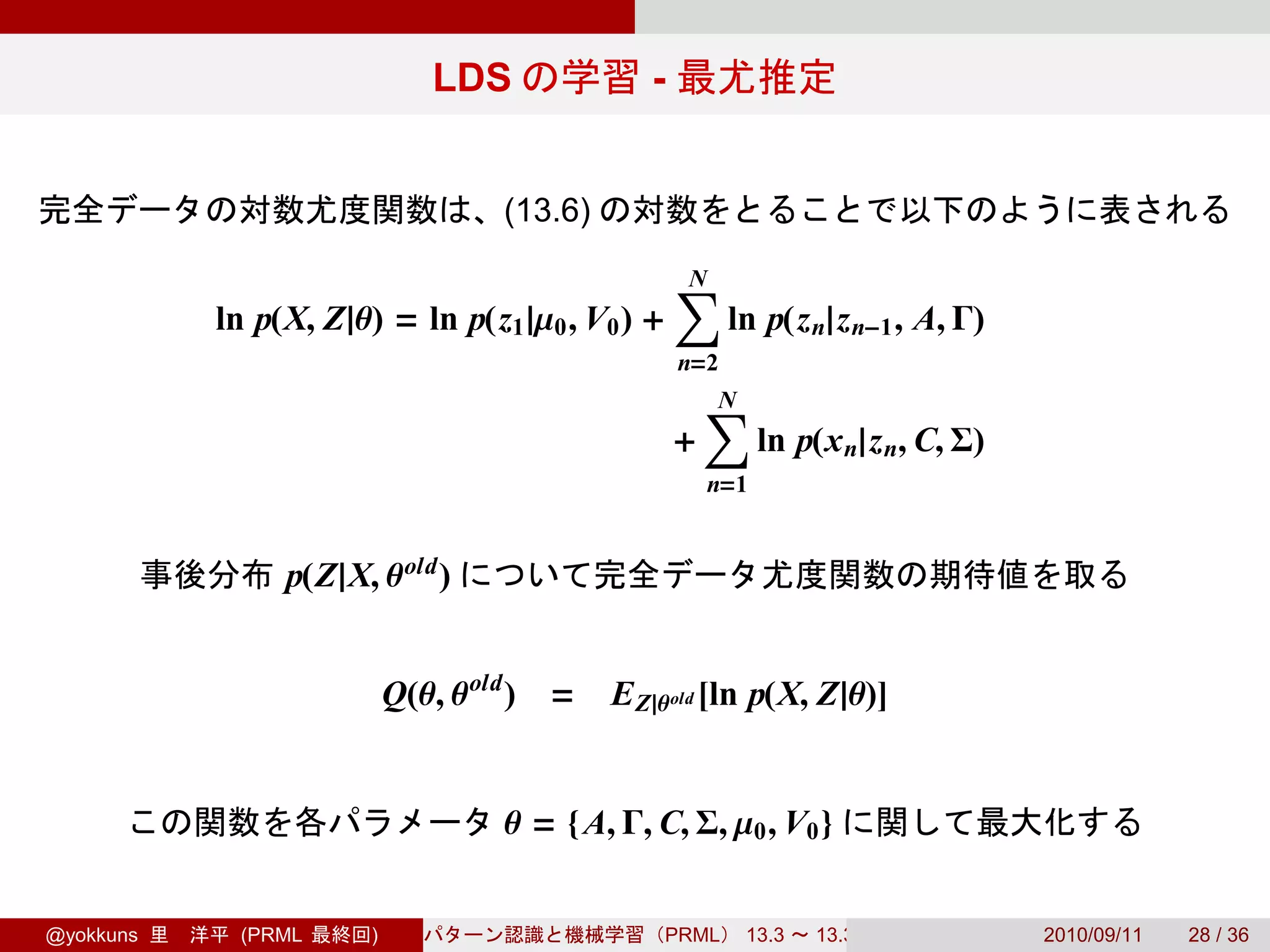 LDS              -


                                   (13.6)

                                                   ∑
                                                   N
           ln p(X, Z|θ) = ln p(z1 |µ0 , V0 ) +           ln p(z n|z n−1 , A, Γ)
                                                   n=2
                                                       ∑
                                                       N
                                                   +         ln p(x n|z n, C, Σ)
                                                       n=1


                p(Z|X, θ old )


                           Q(θ, θ old ) =   E Z|θ old [ln p(X, Z|θ)]


                                   θ = {A, Γ, C, Σ, µ0 , V0 }


@yokkuns    (PRML      )                        PRML      13.3   13.3.3            2010/09/11   28 / 36
 