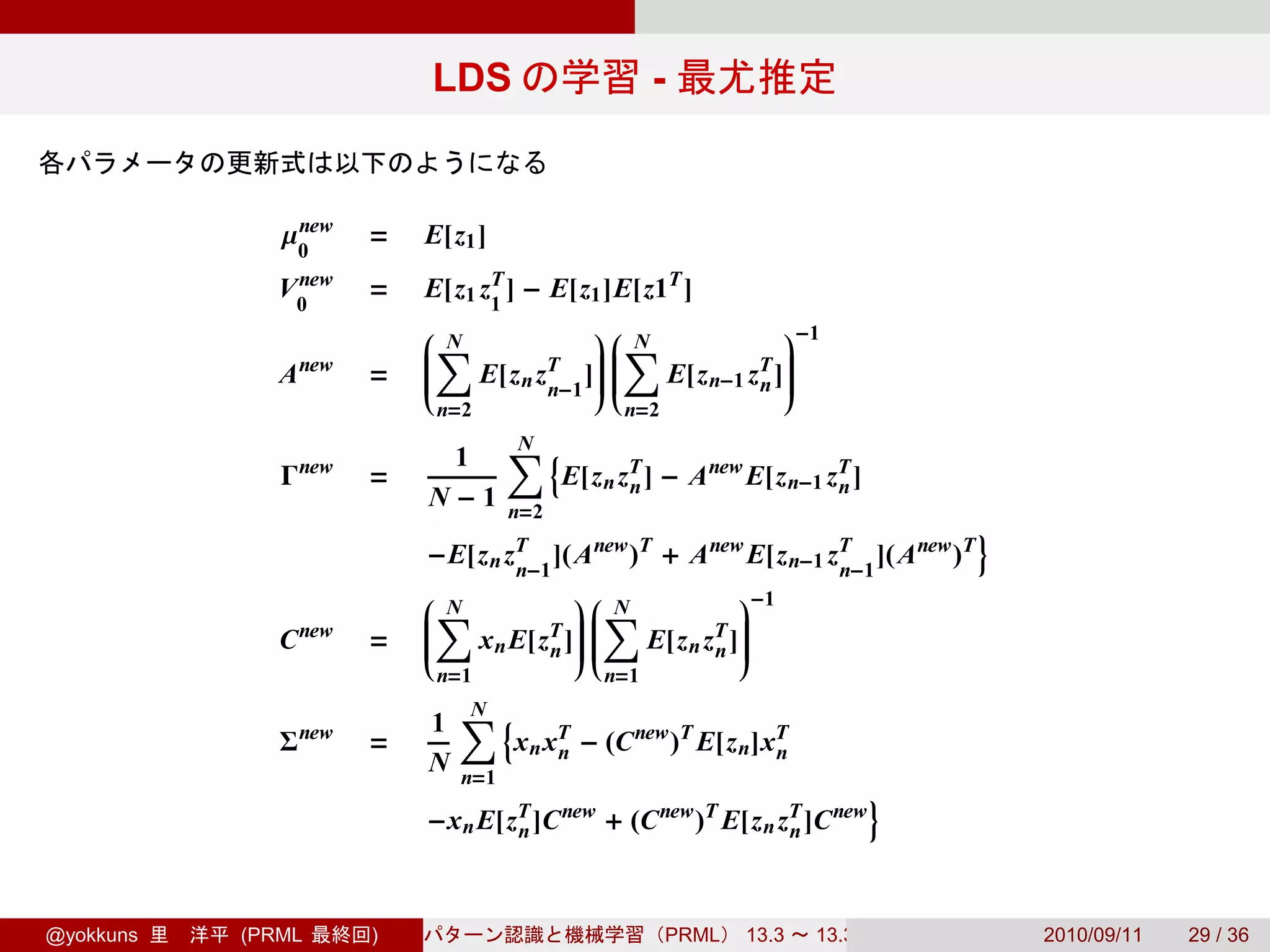 LDS                      -


              µ0
               new
                      =   E[z1 ]
               new
              V0      =   E[z1 zT ] − E[z1 ]E[z1T ]
                                1
                           N              N              −1
                          ∑
                          
                                          ∑
                                          
                                                          
                                                            
                                                            
              A new   =   
                          
                              E[z n zT ] 
                                          
                                              E[z n−1 zT ]
                                                            
                                     n−1              n 
                           n=2                 n=2

                           1       ∑{
                                   N
              Γ new   =                  E[z n zT ] − A new E[z n−1 zT ]
                                                n                    n
                          N−1      n=2
                                                                                 }
                          −E[z n zT ]( A new )T + A new E[z n−1 zT ]( A new )T
                                  n−1                            n−1
                           N            N             −1
                          ∑
                          
                                        ∑
                                        
                                                       
                                                         
                                                         
              C new   =   
                          
                             x n E[zT ] 
                                             E[z n zT ]
                                                         
                                    n 
                                                    n 
                           n=1               n=1

                          1 ∑{
                             N
              Σ new   =         x n xT − (C new )T E[z n]xT
                                     n                    n
                          N n=1
                                                                           }
                          −x n E[zT ]C new + (C new )T E[z n zT ]C new
                                  n                           n



@yokkuns   (PRML      )                              PRML   13.3   13.3.3            2010/09/11   29 / 36
 