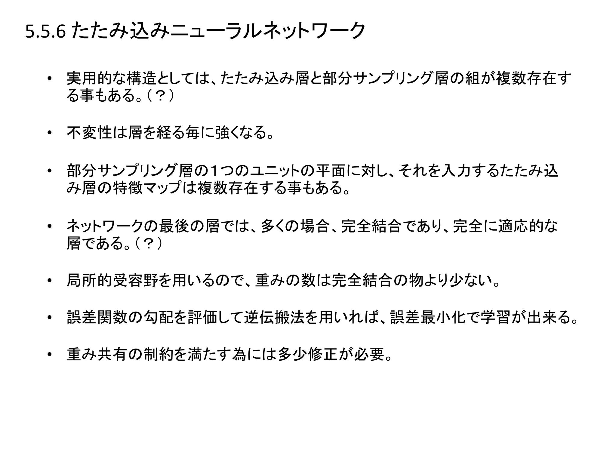 5.5.6 たたみ込みニューラルネットワーク
• 実用的な構造としては、たたみ込み層と部分サンプリング層の組が複数存在す
る事もある。（？）
• 不変性は層を経る毎に強くなる。
• 部分サンプリング層の１つのユニットの平面に対し、それを入力するたたみ込
み層の特徴マップは複数存在する事もある。
• ネットワークの最後の層では、多くの場合、完全結合であり、完全に適応的な
層である。（？）
• 局所的受容野を用いるので、重みの数は完全結合の物より少ない。
• 誤差関数の勾配を評価して逆伝搬法を用いれば、誤差最小化で学習が出来る。
• 重み共有の制約を満たす為には多少修正が必要。
 