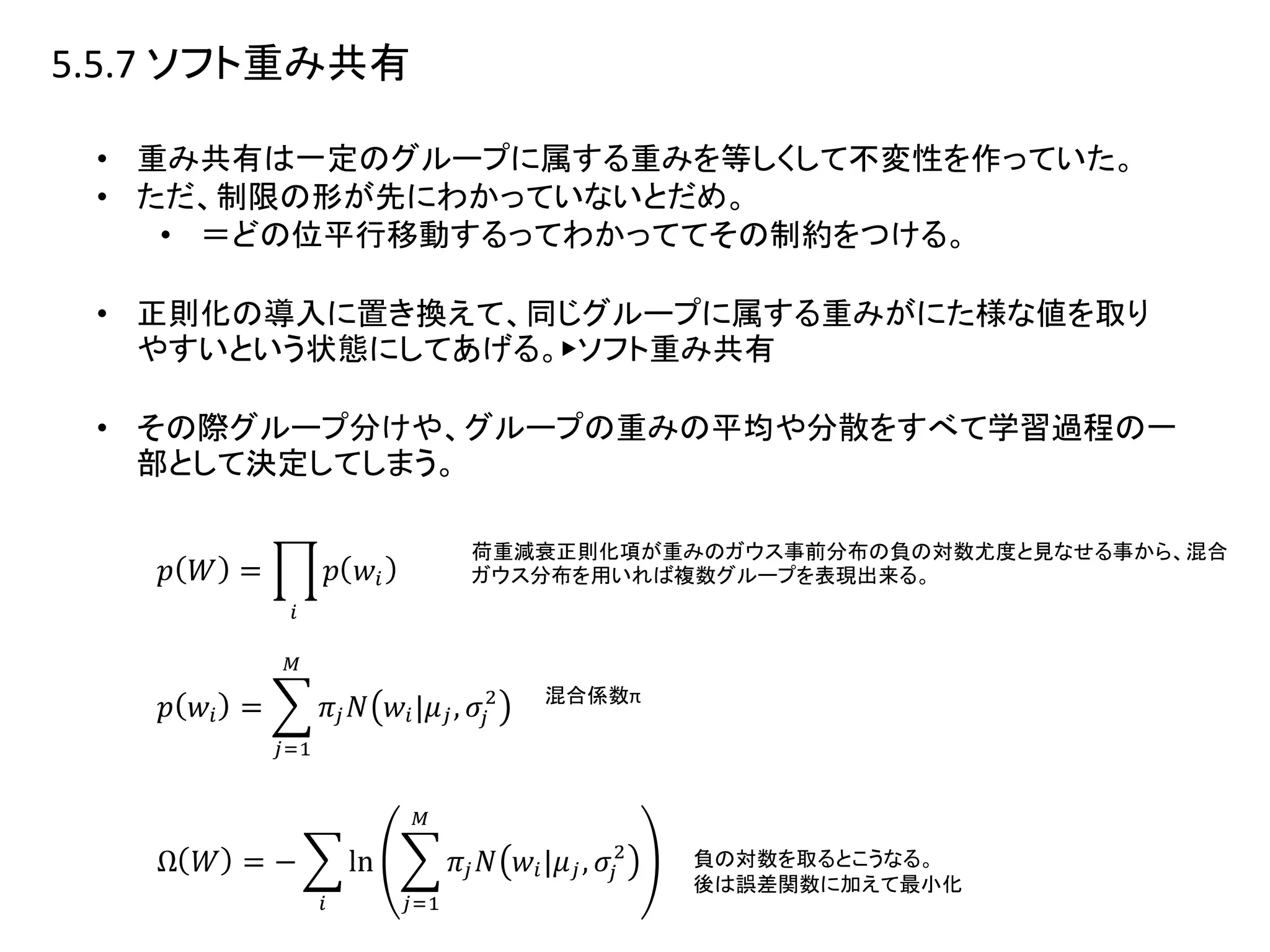 5.5.7 ソフト重み共有
• 重み共有は一定のグループに属する重みを等しくして不変性を作っていた。
• ただ、制限の形が先にわかっていないとだめ。
• ＝どの位平行移動するってわかっててその制約をつける。
• 正則化の導入に置き換えて、同じグループに属する重みがにた様な値を取り
やすいという状態にしてあげる。▶︎ソフト重み共有
• その際グループ分けや、グループの重みの平均や分散をすべて学習過程の一
部として決定してしまう。
荷重減衰正則化項が重みのガウス事前分布の負の対数尤度と見なせる事から、混合
ガウス分布を用いれば複数グループを表現出来る。
混合係数π
負の対数を取るとこうなる。
後は誤差関数に加えて最小化
 