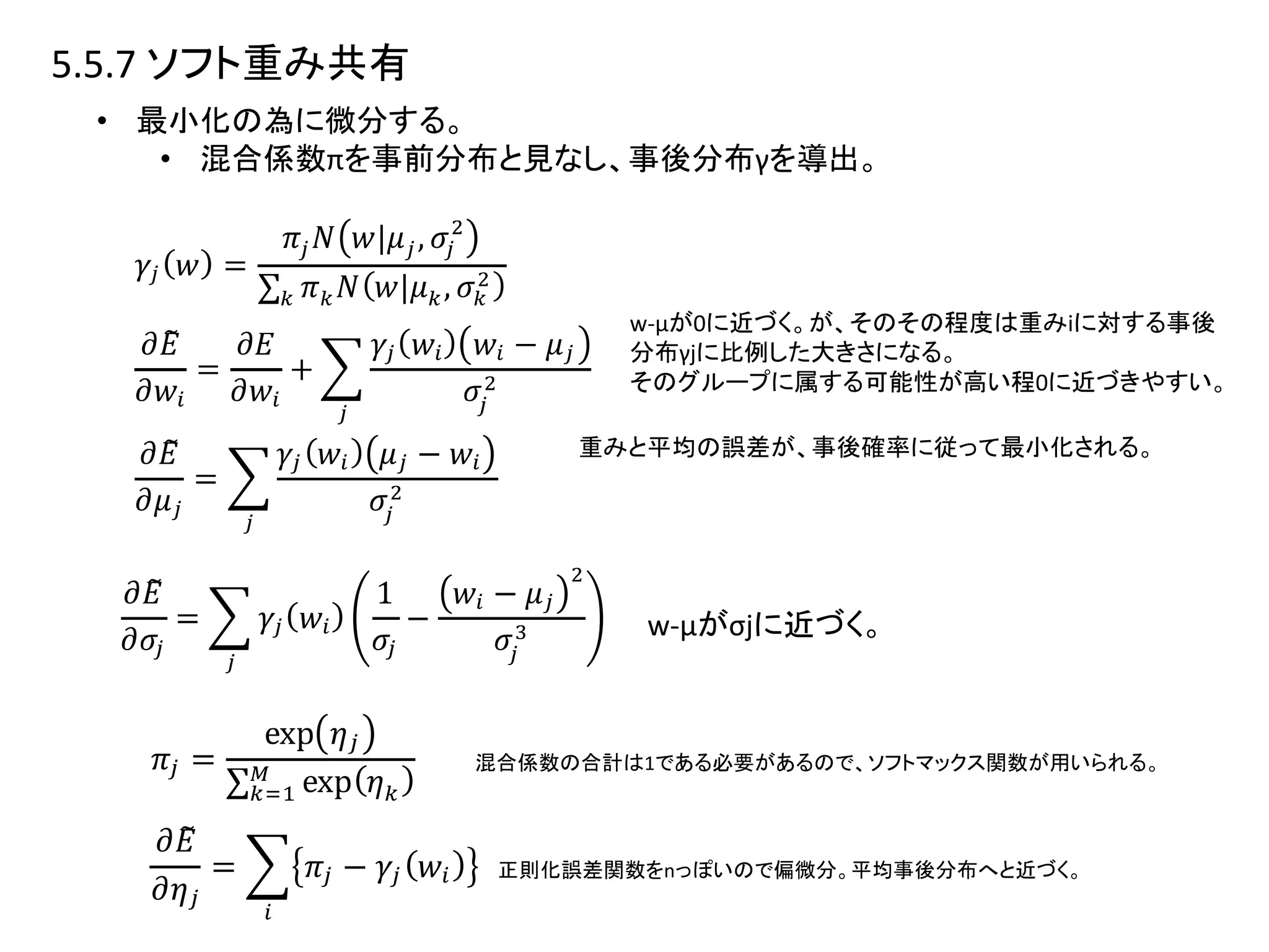 5.5.7 ソフト重み共有
• 最小化の為に微分する。
• 混合係数πを事前分布と見なし、事後分布γを導出。
w-μが0に近づく。が、そのその程度は重みiに対する事後
分布γjに比例した大きさになる。
そのグループに属する可能性が高い程0に近づきやすい。
重みと平均の誤差が、事後確率に従って最小化される。
混合係数の合計は1である必要があるので、ソフトマックス関数が用いられる。
正則化誤差関数をnっぽいので偏微分。平均事後分布へと近づく。
w-μがσjに近づく。
 