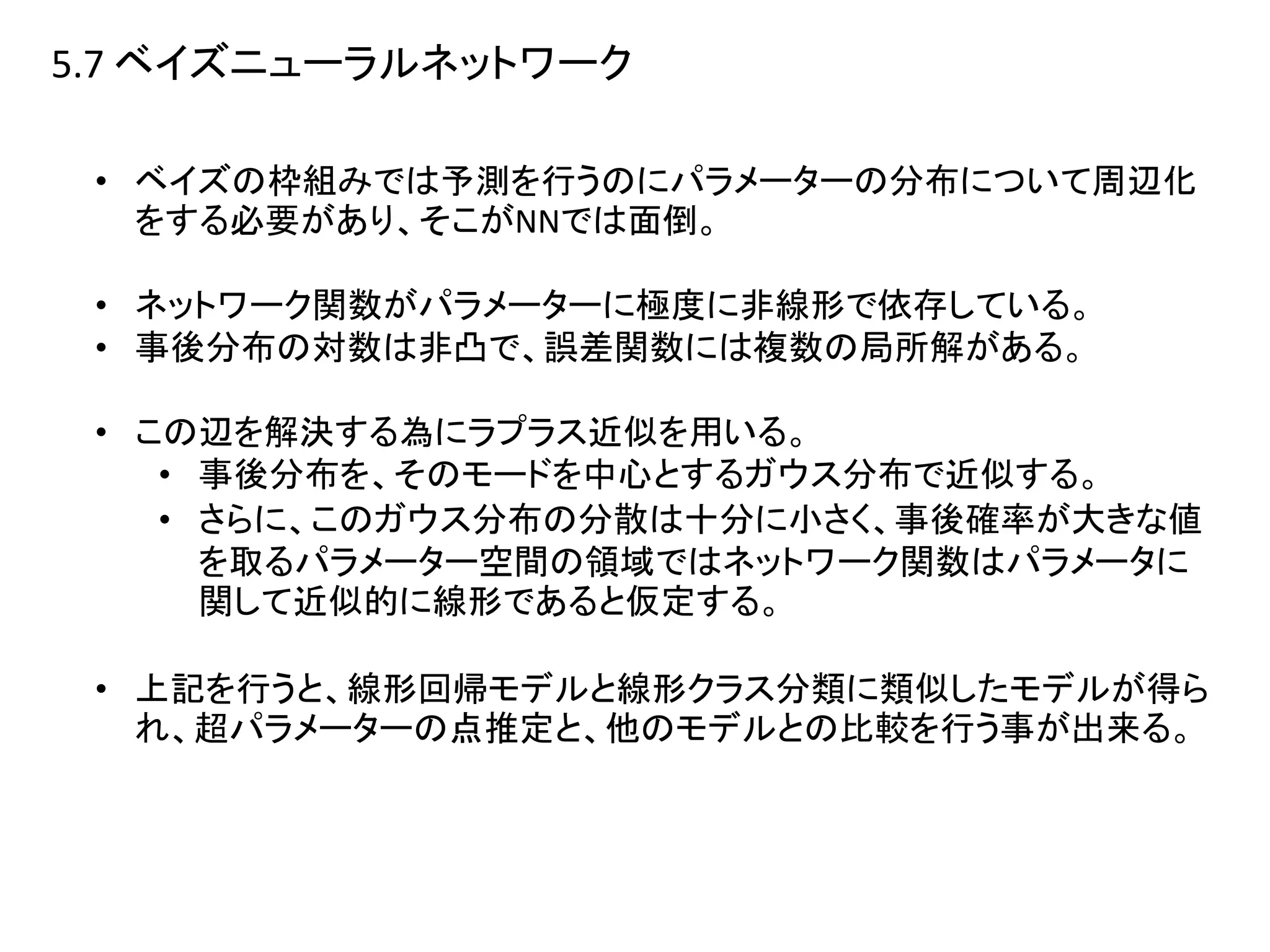 5.7 ベイズニューラルネットワーク
• ベイズの枠組みでは予測を行うのにパラメーターの分布について周辺化
をする必要があり、そこがNNでは面倒。
• ネットワーク関数がパラメーターに極度に非線形で依存している。
• 事後分布の対数は非凸で、誤差関数には複数の局所解がある。
• この辺を解決する為にラプラス近似を用いる。
• 事後分布を、そのモードを中心とするガウス分布で近似する。
• さらに、このガウス分布の分散は十分に小さく、事後確率が大きな値
を取るパラメーター空間の領域ではネットワーク関数はパラメータに
関して近似的に線形であると仮定する。
• 上記を行うと、線形回帰モデルと線形クラス分類に類似したモデルが得ら
れ、超パラメーターの点推定と、他のモデルとの比較を行う事が出来る。
 