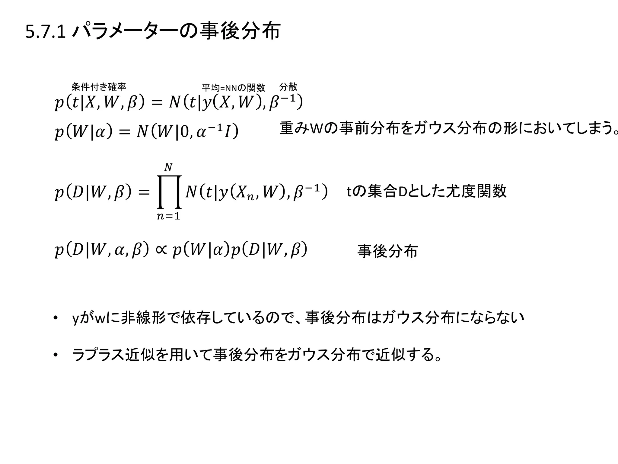 5.7.1 パラメーターの事後分布
平均=NNの関数 分散
重みWの事前分布をガウス分布の形においてしまう。
tの集合Dとした尤度関数
事後分布
• yがwに非線形で依存しているので、事後分布はガウス分布にならない
• ラプラス近似を用いて事後分布をガウス分布で近似する。
条件付き確率
 