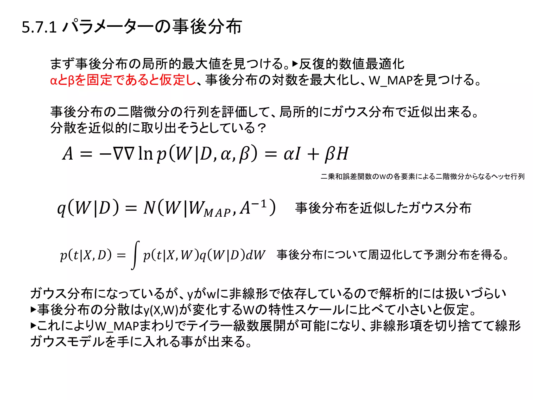5.7.1 パラメーターの事後分布
まず事後分布の局所的最大値を見つける。▶︎反復的数値最適化
αとβを固定であると仮定し、事後分布の対数を最大化し、W_MAPを見つける。
事後分布の二階微分の行列を評価して、局所的にガウス分布で近似出来る。
分散を近似的に取り出そうとしている？
二乗和誤差関数のWの各要素による二階微分からなるヘッセ行列
事後分布を近似したガウス分布
事後分布について周辺化して予測分布を得る。
ガウス分布になっているが、yがwに非線形で依存しているので解析的には扱いづらい
▶︎事後分布の分散はy(X,W)が変化するWの特性スケールに比べて小さいと仮定。
▶︎これによりW_MAPまわりでテイラー級数展開が可能になり、非線形項を切り捨てて線形
ガウスモデルを手に入れる事が出来る。
 