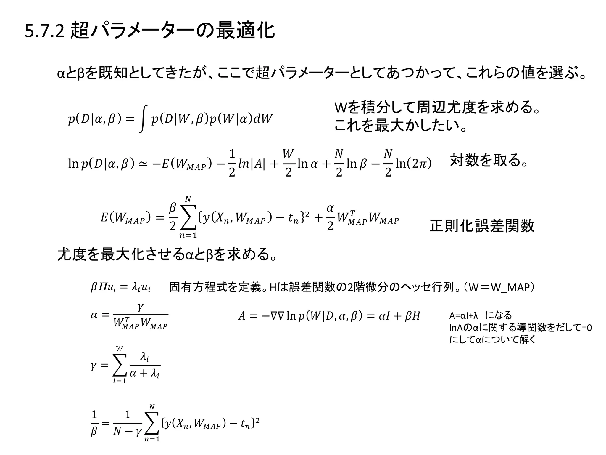 5.7.2 超パラメーターの最適化
αとβを既知としてきたが、ここで超パラメーターとしてあつかって、これらの値を選ぶ。
Wを積分して周辺尤度を求める。
これを最大かしたい。
対数を取る。
正則化誤差関数
尤度を最大化させるαとβを求める。
固有方程式を定義。Hは誤差関数の2階微分のヘッセ行列。（W＝W_MAP）
A=αI+λ になる
lnAのαに関する導関数をだして=0
にしてαについて解く
 