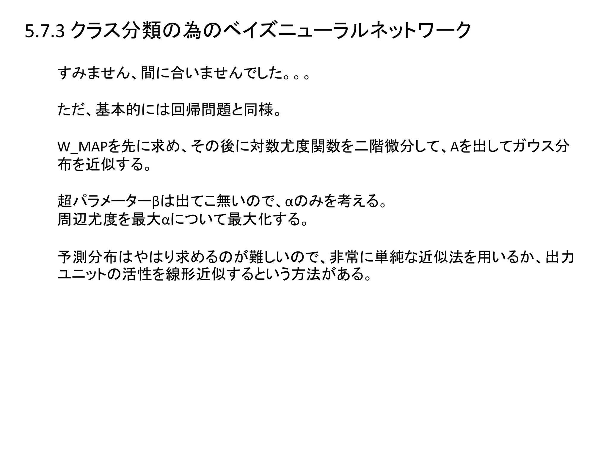 5.7.3 クラス分類の為のベイズニューラルネットワーク
すみません、間に合いませんでした。。。
ただ、基本的には回帰問題と同様。
W_MAPを先に求め、その後に対数尤度関数を二階微分して、Aを出してガウス分
布を近似する。
超パラメーターβは出てこ無いので、αのみを考える。
周辺尤度を最大αについて最大化する。
予測分布はやはり求めるのが難しいので、非常に単純な近似法を用いるか、出力
ユニットの活性を線形近似するという方法がある。
 