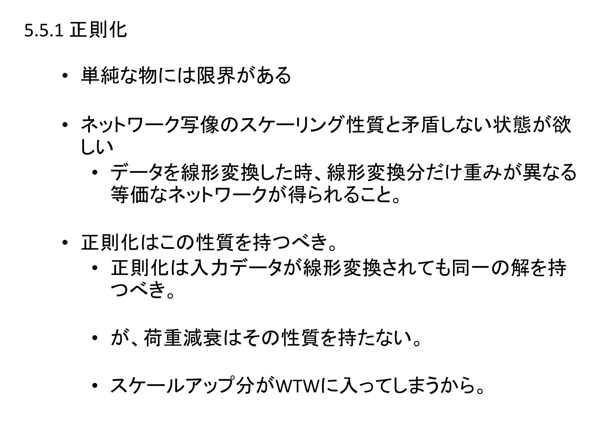 5.5.1 正則化
• 単純な物には限界がある
• ネットワーク写像のスケーリング性質と矛盾しない状態が欲
しい
• データを線形変換した時、線形変換分だけ重みが異なる
等価なネットワークが得られること。
• 正則化はこの性質を持つべき。
• 正則化は入力データが線形変換されても同一の解を持
つべき。
• が、荷重減衰はその性質を持たない。
• スケールアップ分がWTWに入ってしまうから。
 