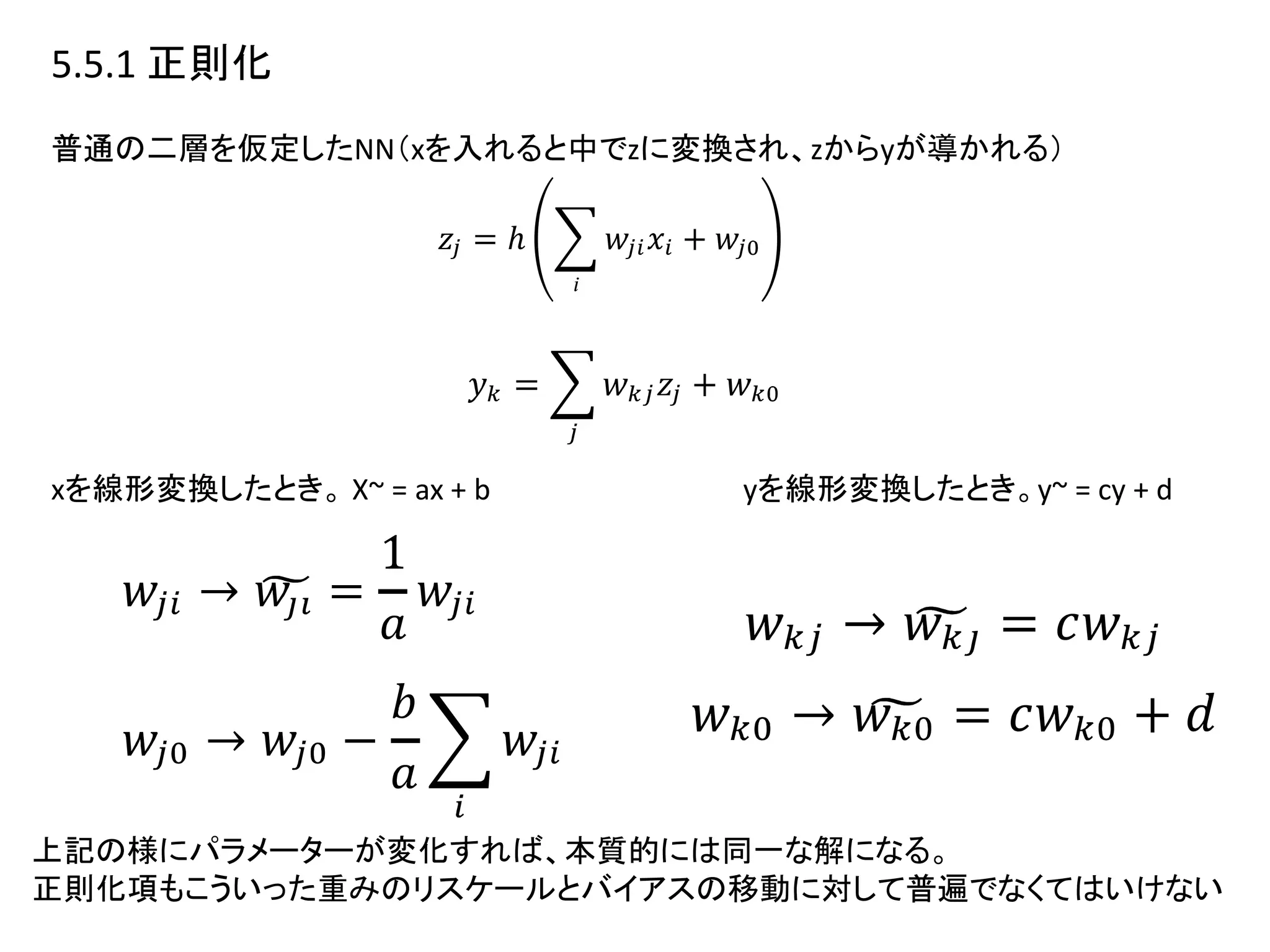 5.5.1 正則化
普通の二層を仮定したNN（xを入れると中でzに変換され、zからyが導かれる）
xを線形変換したとき。 X~ = ax + b yを線形変換したとき。y~ = cy + d
上記の様にパラメーターが変化すれば、本質的には同一な解になる。
正則化項もこういった重みのリスケールとバイアスの移動に対して普遍でなくてはいけない
 