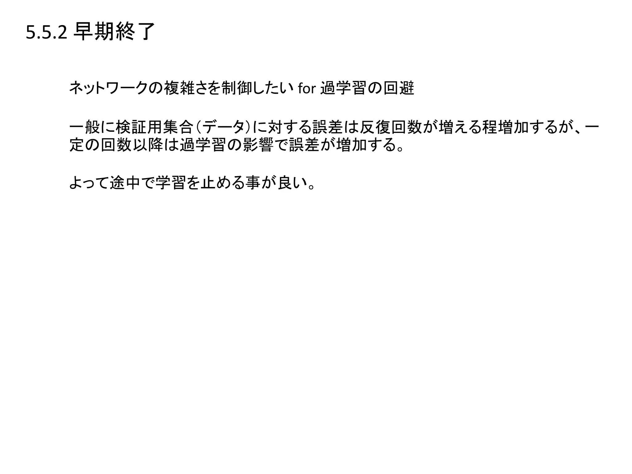 5.5.2 早期終了
ネットワークの複雑さを制御したい for 過学習の回避
一般に検証用集合（データ）に対する誤差は反復回数が増える程増加するが、一
定の回数以降は過学習の影響で誤差が増加する。
よって途中で学習を止める事が良い。
 