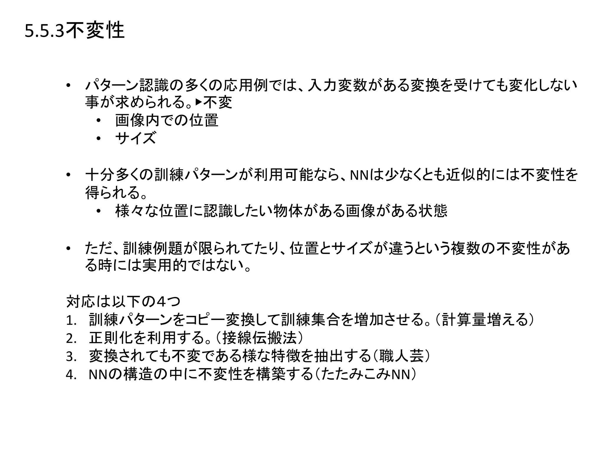 5.5.3不変性
• パターン認識の多くの応用例では、入力変数がある変換を受けても変化しない
事が求められる。▶︎不変
• 画像内での位置
• サイズ
• 十分多くの訓練パターンが利用可能なら、NNは少なくとも近似的には不変性を
得られる。
• 様々な位置に認識したい物体がある画像がある状態
• ただ、訓練例題が限られてたり、位置とサイズが違うという複数の不変性があ
る時には実用的ではない。
対応は以下の４つ
1. 訓練パターンをコピー変換して訓練集合を増加させる。（計算量増える）
2. 正則化を利用する。（接線伝搬法）
3. 変換されても不変である様な特徴を抽出する（職人芸）
4. NNの構造の中に不変性を構築する（たたみこみNN）
 