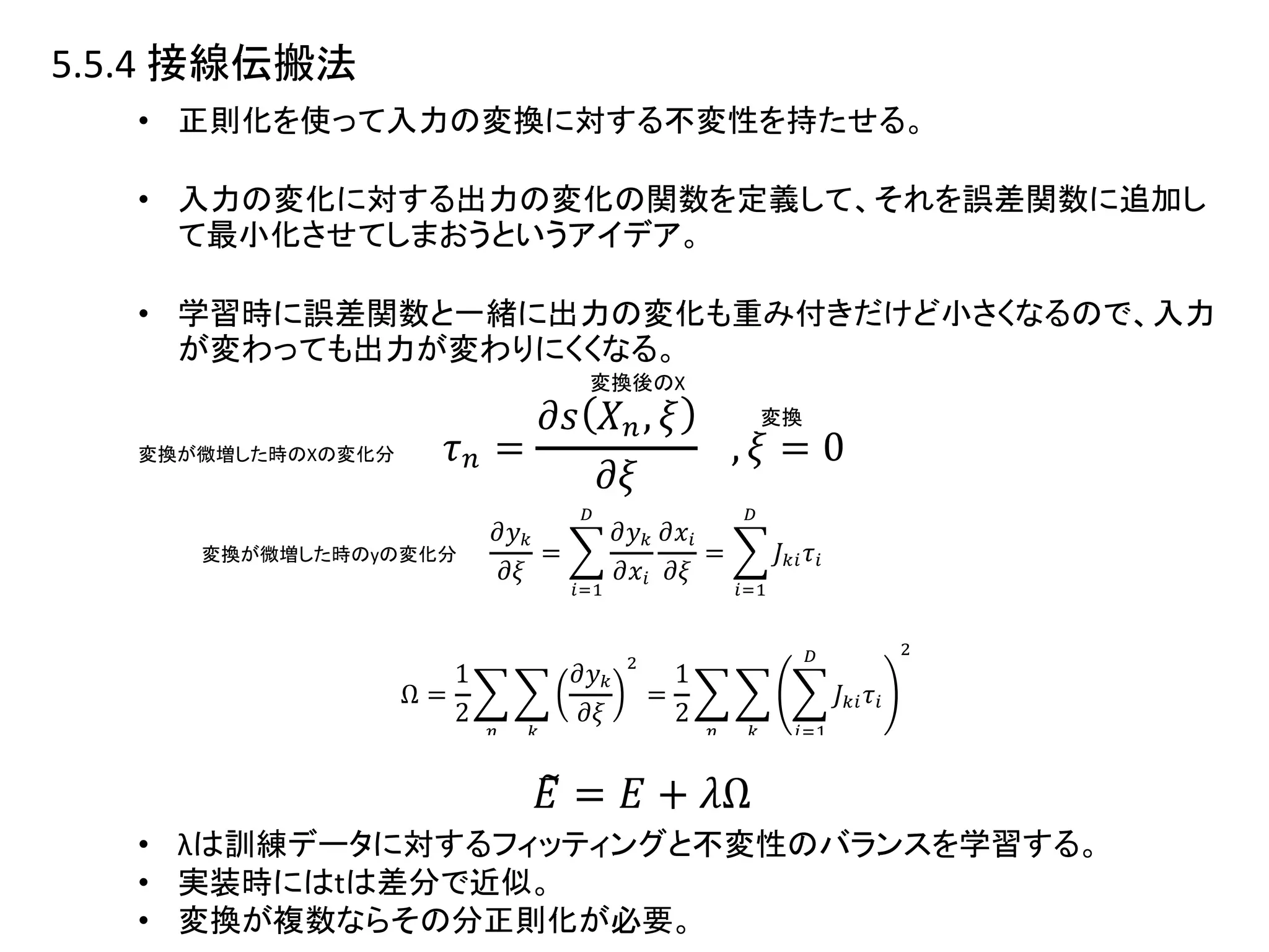 5.5.4 接線伝搬法
• 正則化を使って入力の変換に対する不変性を持たせる。
• 入力の変化に対する出力の変化の関数を定義して、それを誤差関数に追加し
て最小化させてしまおうというアイデア。
• 学習時に誤差関数と一緒に出力の変化も重み付きだけど小さくなるので、入力
が変わっても出力が変わりにくくなる。
• λは訓練データに対するフィッティングと不変性のバランスを学習する。
• 実装時にはtは差分で近似。
• 変換が複数ならその分正則化が必要。
変換後のX
変換
変換が微増した時のXの変化分
変換が微増した時のyの変化分
 