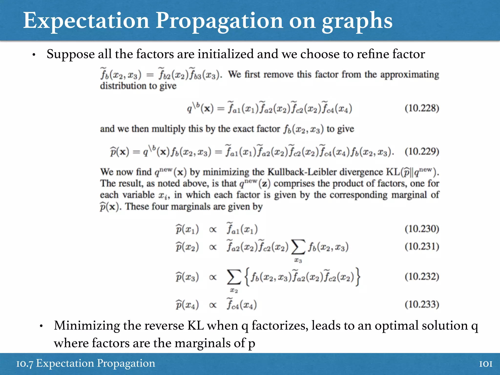 Expectation Propagation on graphs
10.7 Expectation Propagation 101
• Suppose all the factors are initialized and we choose to reﬁne factor
• Minimizing the reverse KL when q factorizes, leads to an optimal solution q
where factors are the marginals of p
 
