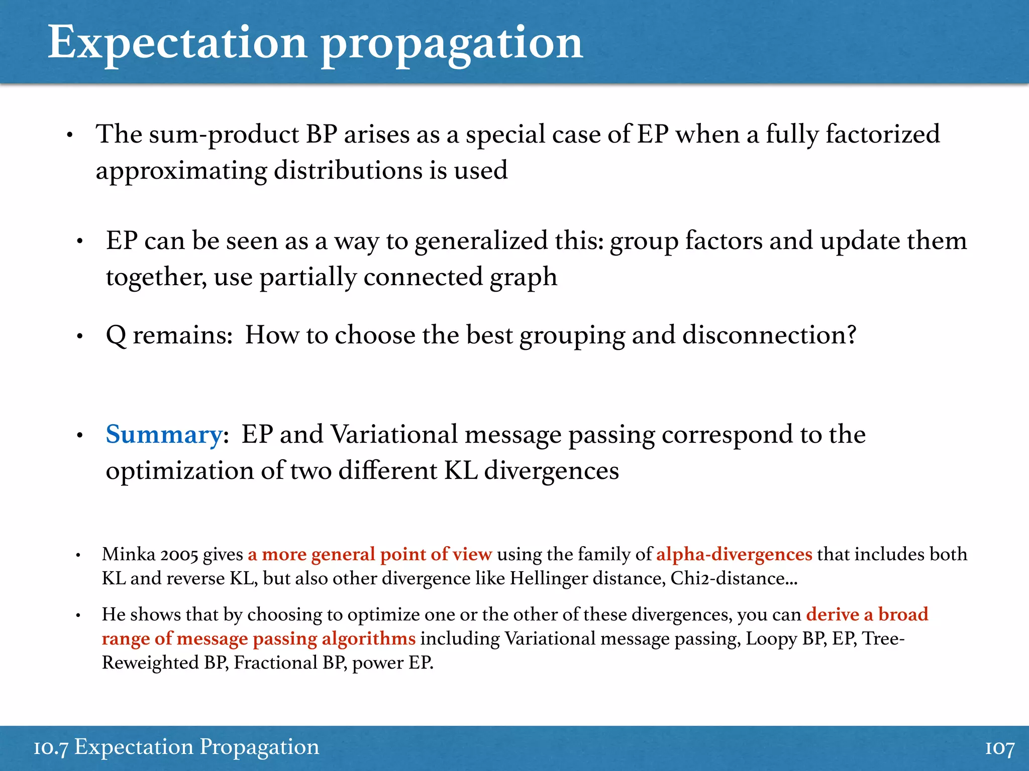 Expectation propagation
10.7 Expectation Propagation 107
• The sum-product BP arises as a special case of EP when a fully factorized
approximating distributions is used
• EP can be seen as a way to generalized this: group factors and update them
together, use partially connected graph
• Q remains: How to choose the best grouping and disconnection?
• Summary: EP and Variational message passing correspond to the
optimization of two diﬀerent KL divergences
• Minka 2005 gives a more general point of view using the family of alpha-divergences that includes both
KL and reverse KL, but also other divergence like Hellinger distance, Chi2-distance...
• He shows that by choosing to optimize one or the other of these divergences, you can derive a broad
range of message passing algorithms including Variational message passing, Loopy BP, EP, Tree-
Reweighted BP, Fractional BP, power EP.
 