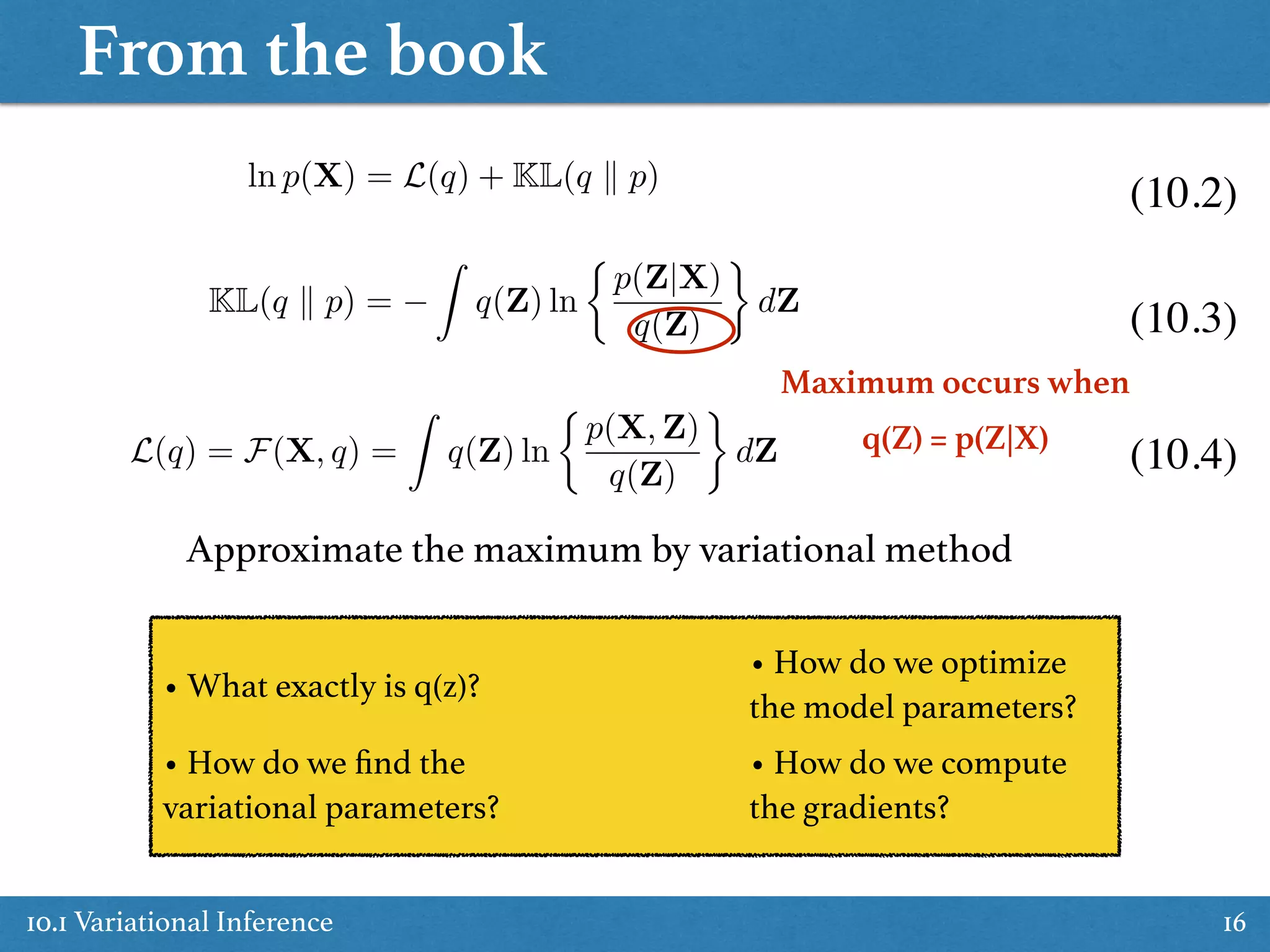 From the book
10.1 Variational Inference 16
KL(q k p) =
Z
q(Z) ln
⇢
p(Z|X)
q(Z)
dZ
ln p(X) = L(q) + KL(q k p)
Maximum occurs when  
q(Z) = p(Z|X)
Approximate the maximum by variational method
(10.2)
(10.3)
(10.4)
• What exactly is q(z)?
• How do we ﬁnd the
variational parameters?
• How do we compute
the gradients?
• How do we optimize
the model parameters?
L(q) = F(X, q) =
Z
q(Z) ln
⇢
p(X, Z)
q(Z)
dZ
 