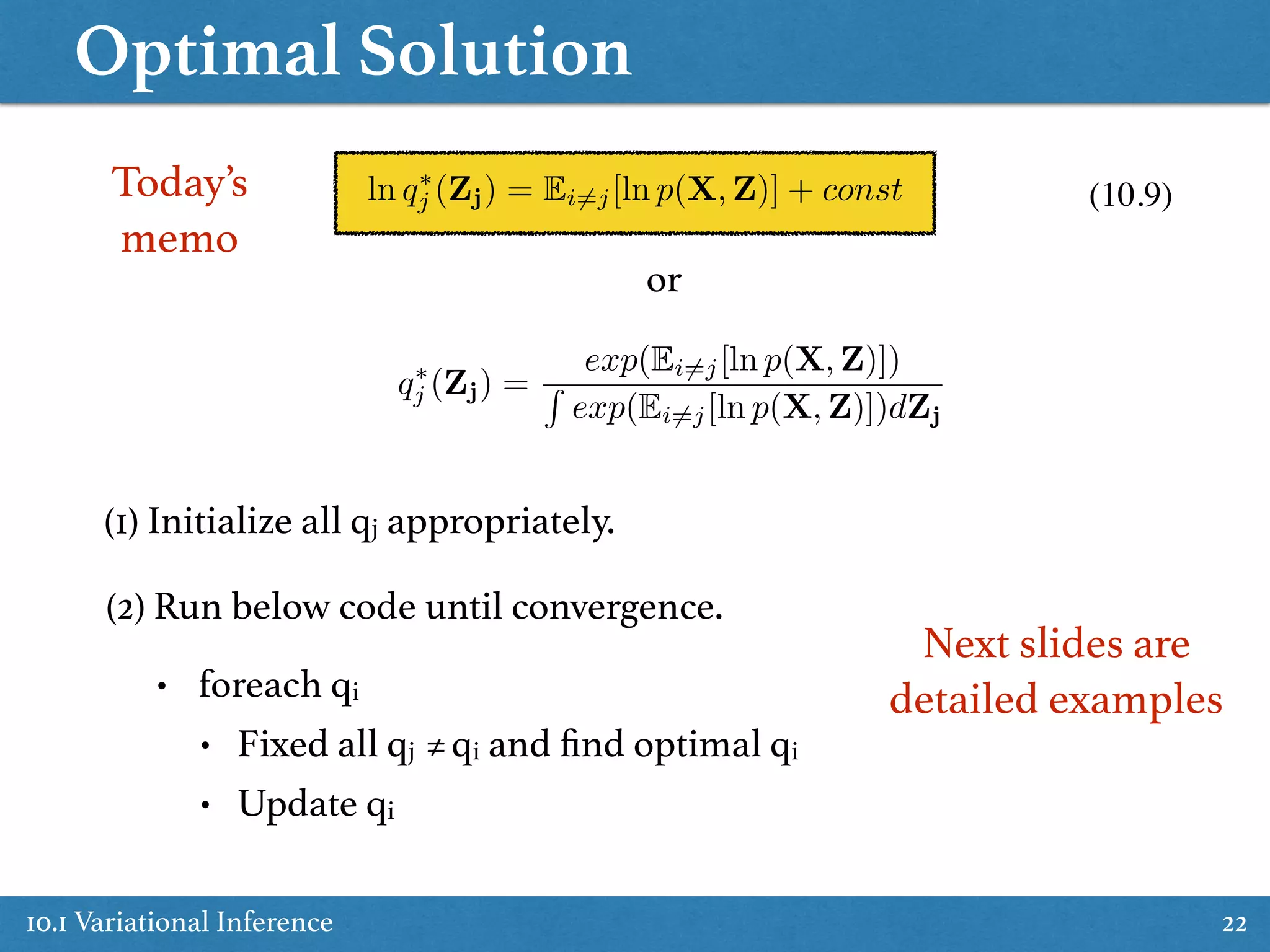 Optimal Solution
10.1 Variational Inference 22
(1) Initialize all qj appropriately.
ln q⇤
j (Zj) = Ei6=j[ln p(X, Z)] + const
q⇤
j (Zj) =
exp(Ei6=j[ln p(X, Z)])
R
exp(Ei6=j[ln p(X, Z)])dZj
or
(2) Run below code until convergence.
• foreach qi
• Fixed all qj ≠qi and ﬁnd optimal qi
• Update qi
(10.9)Today’s  
memo
Next slides are
detailed examples
 