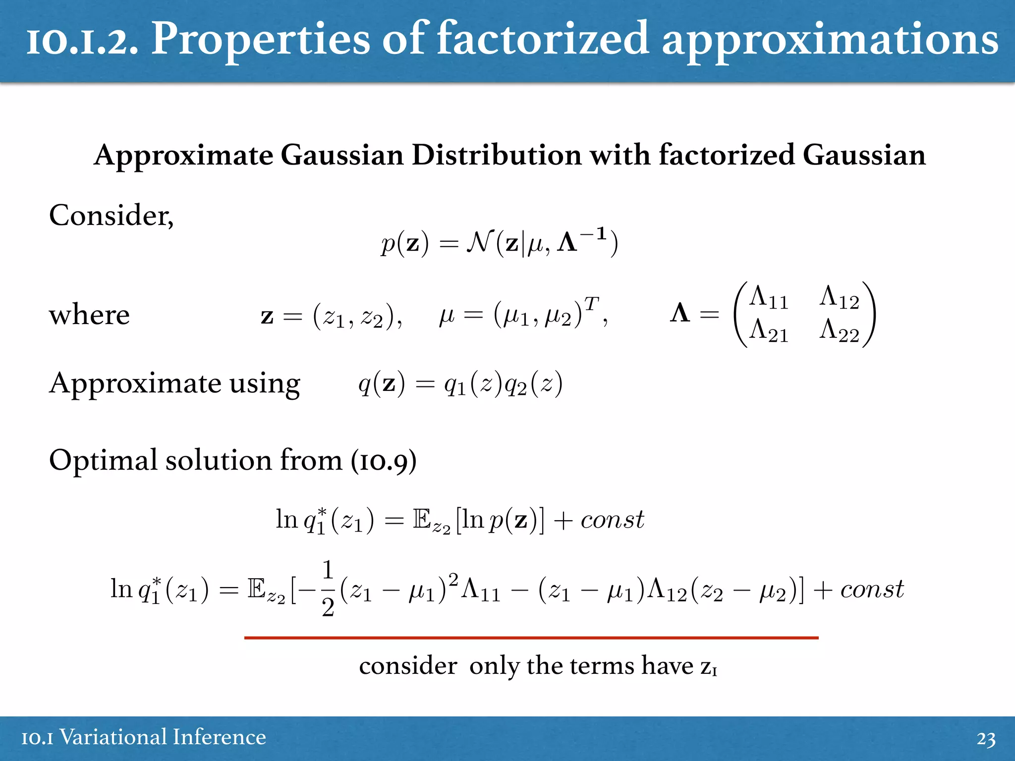 10.1.2. Properties of factorized approximations
10.1 Variational Inference 23
Approximate Gaussian Distribution with factorized Gaussian
Consider,
p(z) = N(z|µ, ⇤ 1
)
µ = (µ1, µ2)T
, ⇤ =
✓
⇤11 ⇤12
⇤21 ⇤22
◆
q(z) = q1(z)q2(z)
ln q⇤
1(z1) = Ez2
[ln p(z)] + const
ln q⇤
1(z1) = Ez2 [
1
2
(z1 µ1)2
⇤11 (z1 µ1)⇤12(z2 µ2)] + const
where z = (z1, z2),
Approximate using
Optimal solution from (10.9)
consider only the terms have z1
 
