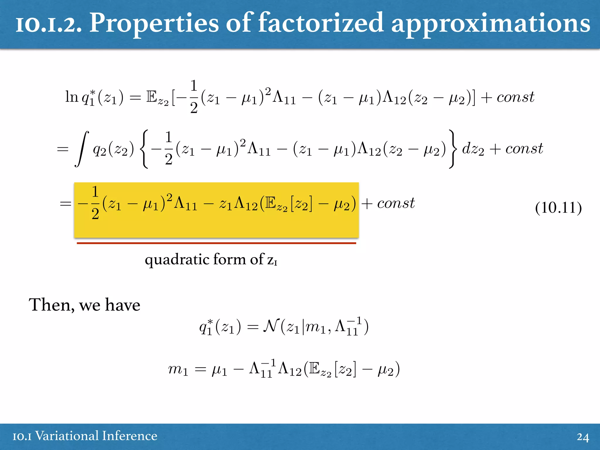 10.1 Variational Inference 24
ln q⇤
1(z1) = Ez2 [
1
2
(z1 µ1)2
⇤11 (z1 µ1)⇤12(z2 µ2)] + const
=
Z
q2(z2)
⇢
1
2
(z1 µ1)2
⇤11 (z1 µ1)⇤12(z2 µ2) dz2 + const
=
1
2
(z1 µ1)2
⇤11 z1⇤12(Ez2 [z2] µ2) + const
q⇤
1(z1) = N(z1|m1, ⇤ 1
11 )
m1 = µ1 ⇤ 1
11 ⇤12(Ez2
[z2] µ2)
quadratic form of z1
Then, we have
(10.11)
10.1.2. Properties of factorized approximations
 