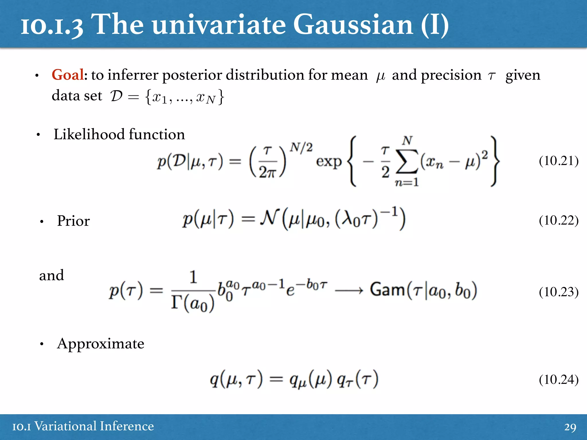 10.1.3 The univariate Gaussian (I)
10.1 Variational Inference 29
• Goal: to inferrer posterior distribution for mean and precision given
data set
µ ⌧
D = {x1, ..., xN }
• Likelihood function
• Prior
• Approximate
and
(10.21)
(10.22)
(10.23)
(10.24)
 