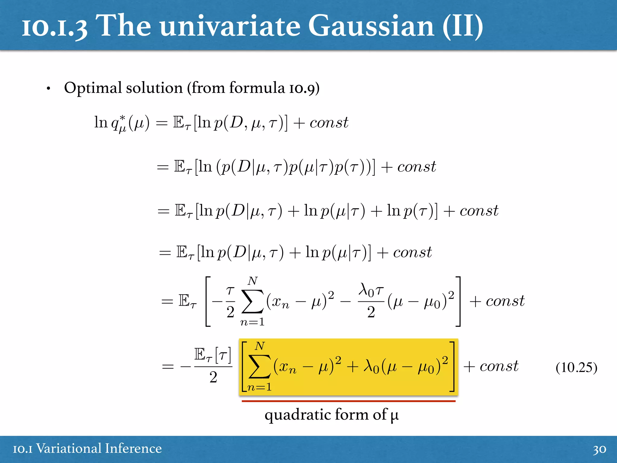10.1.3 The univariate Gaussian (II)
10.1 Variational Inference 30
ln q⇤
µ(µ) = E⌧ [ln p(D, µ, ⌧)] + const
= E⌧ [ln (p(D|µ, ⌧)p(µ|⌧)p(⌧))] + const
= E⌧ [ln p(D|µ, ⌧) + ln p(µ|⌧) + ln p(⌧)] + const
= E⌧ [ln p(D|µ, ⌧) + ln p(µ|⌧)] + const
= E⌧
"
⌧
2
NX
n=1
(xn µ)2 0⌧
2
(µ µ0)2
#
+ const
=
E⌧ [⌧]
2
" NX
n=1
(xn µ)2
+ 0(µ µ0)2
#
+ const (10.25)
quadratic form of µ
• Optimal solution (from formula 10.9)
 