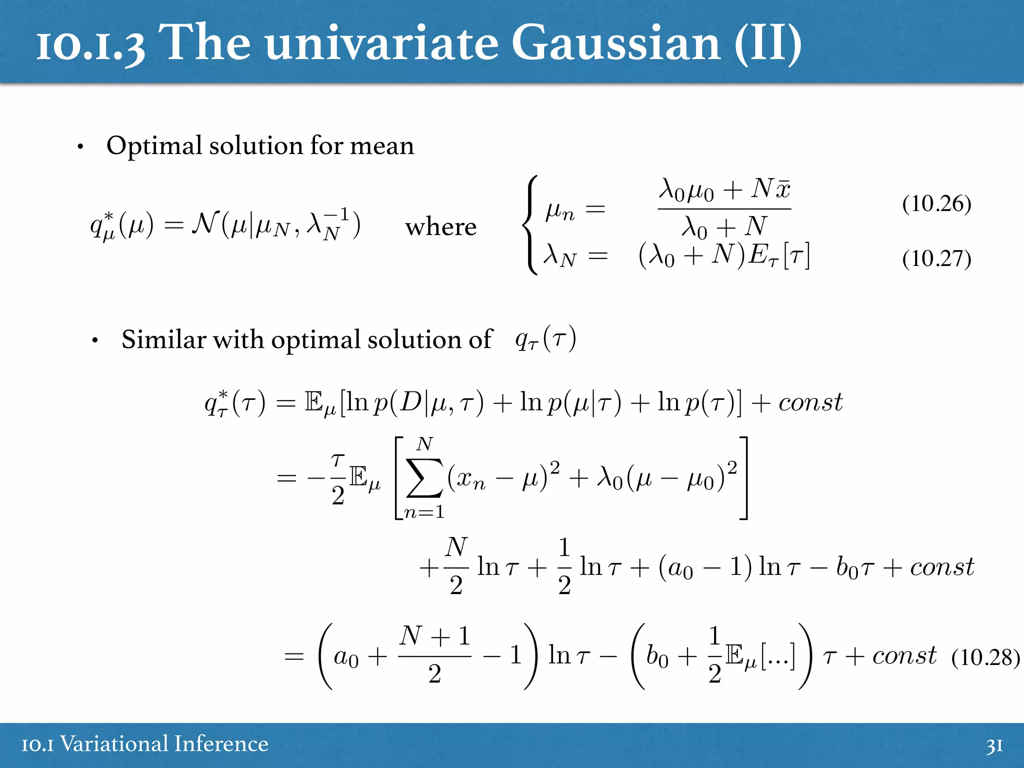 10.1.3 The univariate Gaussian (II)
10.1 Variational Inference 31
• Optimal solution for mean
q⇤
µ(µ) = N(µ|µN , 1
N )
8
<
:
µn =
0µ0 + N ¯x
0 + N
N = ( 0 + N)E⌧ [⌧]
where
(10.26)
(10.27)
• Similar with optimal solution of q⌧ (⌧)
q⇤
⌧ (⌧) = Eµ[ln p(D|µ, ⌧) + ln p(µ|⌧) + ln p(⌧)] + const
=
⌧
2
Eµ
" NX
n=1
(xn µ)2
+ 0(µ µ0)2
#
+
N
2
ln ⌧ +
1
2
ln ⌧ + (a0 1) ln ⌧ b0⌧ + const
=
✓
a0 +
N + 1
2
1
◆
ln ⌧
✓
b0 +
1
2
Eµ[...]
◆
⌧ + const (10.28)
 