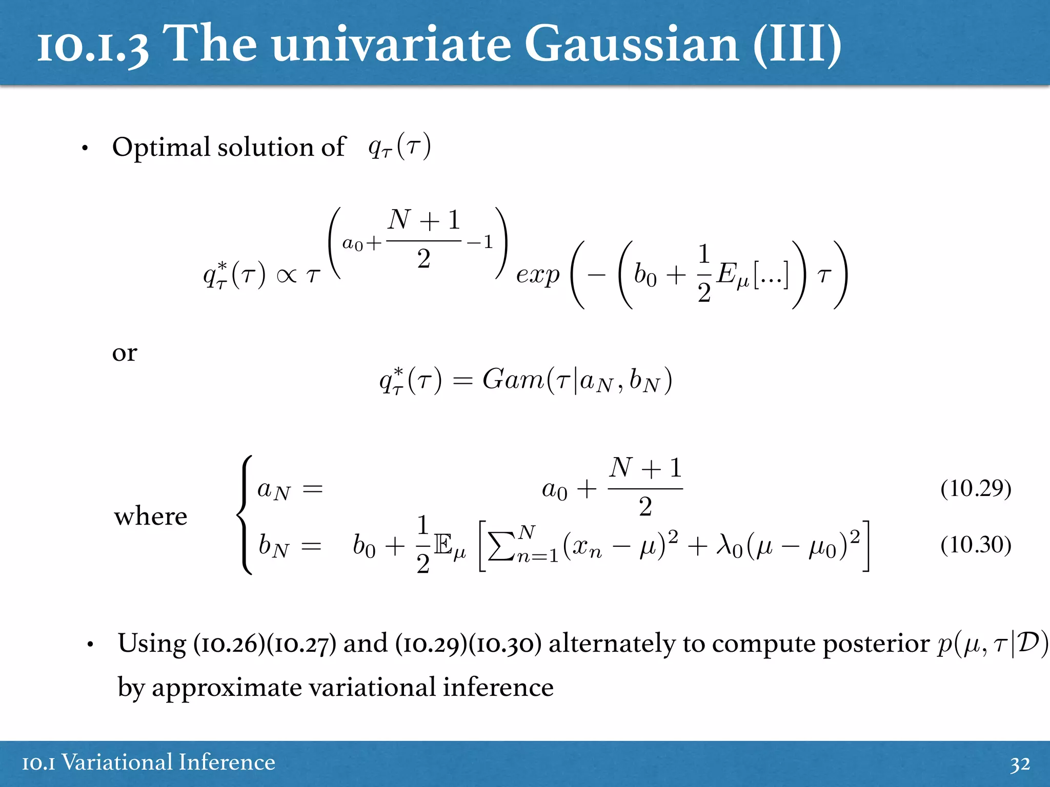 10.1.3 The univariate Gaussian (III)
10.1 Variational Inference 32
• Optimal solution of q⌧ (⌧)
q⇤
⌧ (⌧) / ⌧
0
@a0+
N + 1
2
1
1
A
exp
✓ ✓
b0 +
1
2
Eµ[...]
◆
⌧
◆
or
q⇤
⌧ (⌧) = Gam(⌧|aN , bN )
where
8
><
>:
aN = a0 +
N + 1
2
bN = b0 +
1
2
Eµ
hPN
n=1(xn µ)2
+ 0(µ µ0)2
i
(10.29)
(10.30)
• Using (10.26)(10.27) and (10.29)(10.30) alternately to compute posterior
by approximate variational inference
p(µ, ⌧|D)
 
