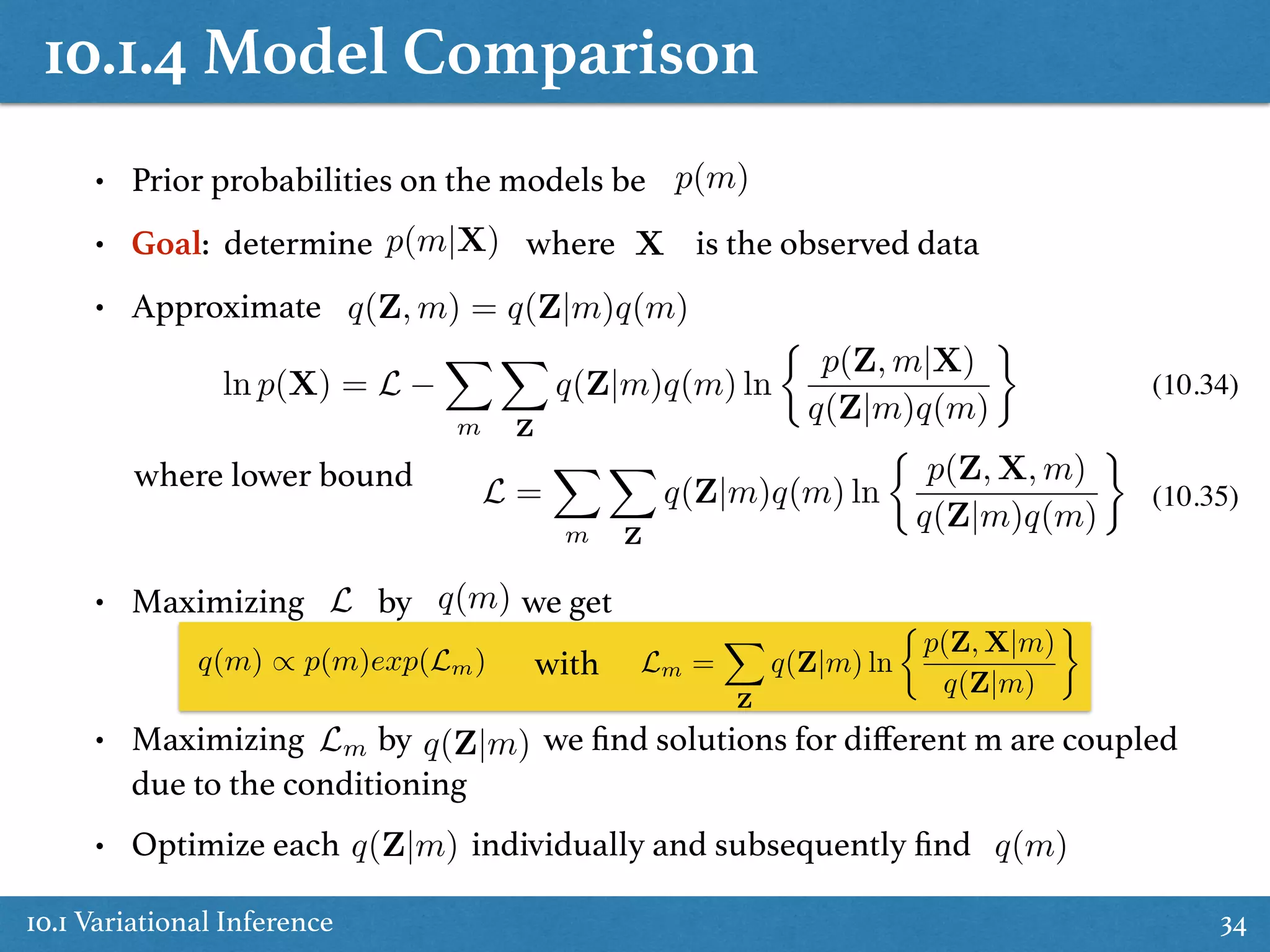 10.1.4 Model Comparison
10.1 Variational Inference 34
• Prior probabilities on the models be
• Goal: determine where is the observed data
• Approximate
• Maximizing by we get
• Maximizing by we ﬁnd solutions for diﬀerent m are coupled
due to the conditioning
• Optimize each individually and subsequently ﬁnd
p(m)
p(m|X) X
q(Z, m) = q(Z|m)q(m)
ln p(X) = L
X
m
X
Z
q(Z|m)q(m) ln
⇢
p(Z, m|X)
q(Z|m)q(m)
where lower bound L =
X
m
X
Z
q(Z|m)q(m) ln
⇢
p(Z, X, m)
q(Z|m)q(m)
(10.34)
(10.35)
L q(m)
q(Z|m)
q(Z|m) q(m)
q(m) / p(m)exp(Lm) with
Lm
Lm =
X
Z
q(Z|m) ln
⇢
p(Z, X|m)
q(Z|m)
 