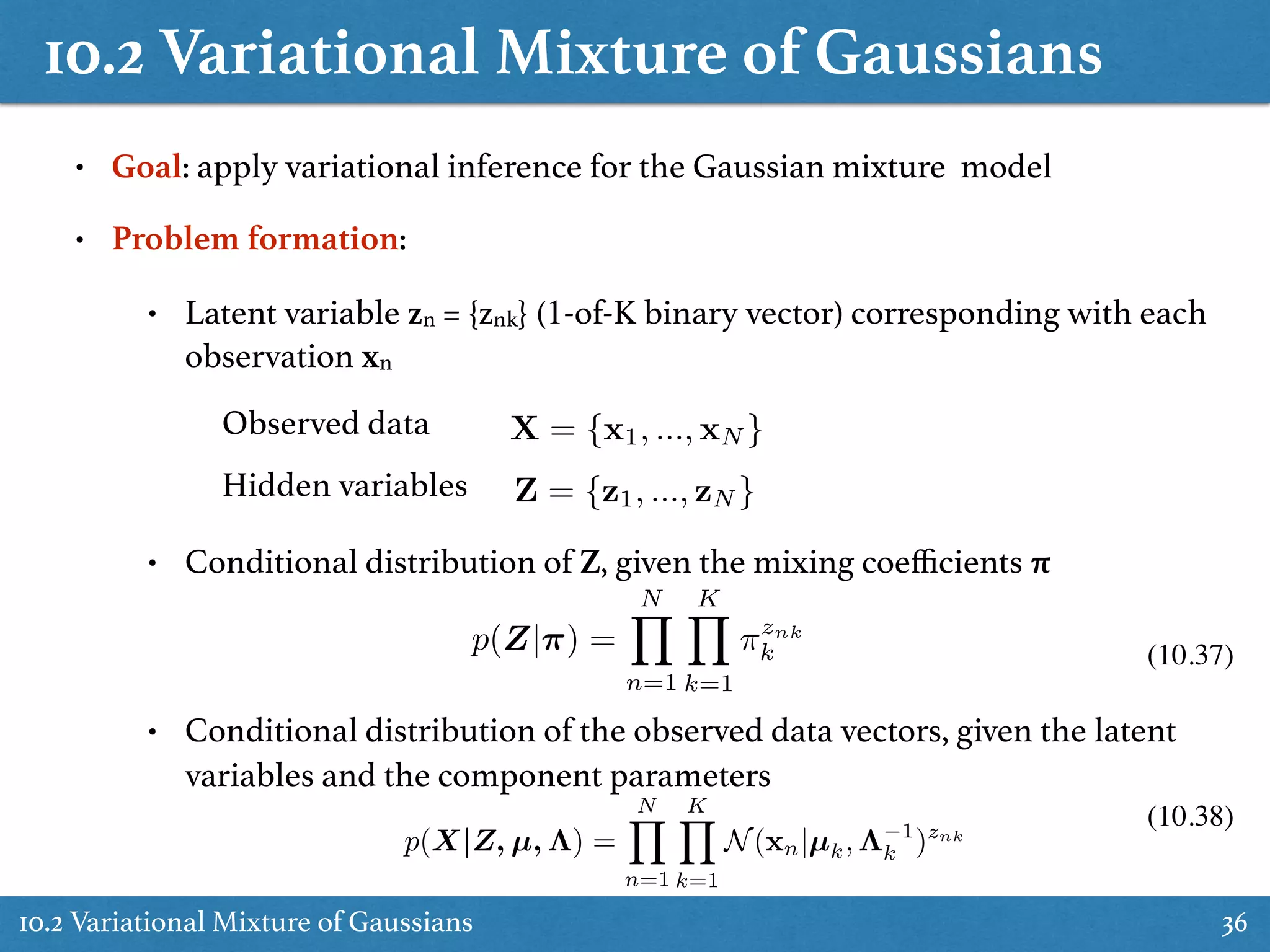 10.2 Variational Mixture of Gaussians
10.2 Variational Mixture of Gaussians 36
• Goal: apply variational inference for the Gaussian mixture model
• Problem formation:
• Latent variable zn = {znk} (1-of-K binary vector) corresponding with each
observation xn
Observed data
Hidden variables
X = {x1, ..., xN }
Z = {z1, ..., zN }
• Conditional distribution of Z, given the mixing coeﬃcients π
• Conditional distribution of the observed data vectors, given the latent
variables and the component parameters
p(X|Z, µ, ⇤) =
NY
n=1
KY
k=1
N(xn|µk, ⇤ 1
k )znk
p(Z|⇡) =
NY
n=1
KY
k=1
⇡znk
k (10.37)
(10.38)
 
