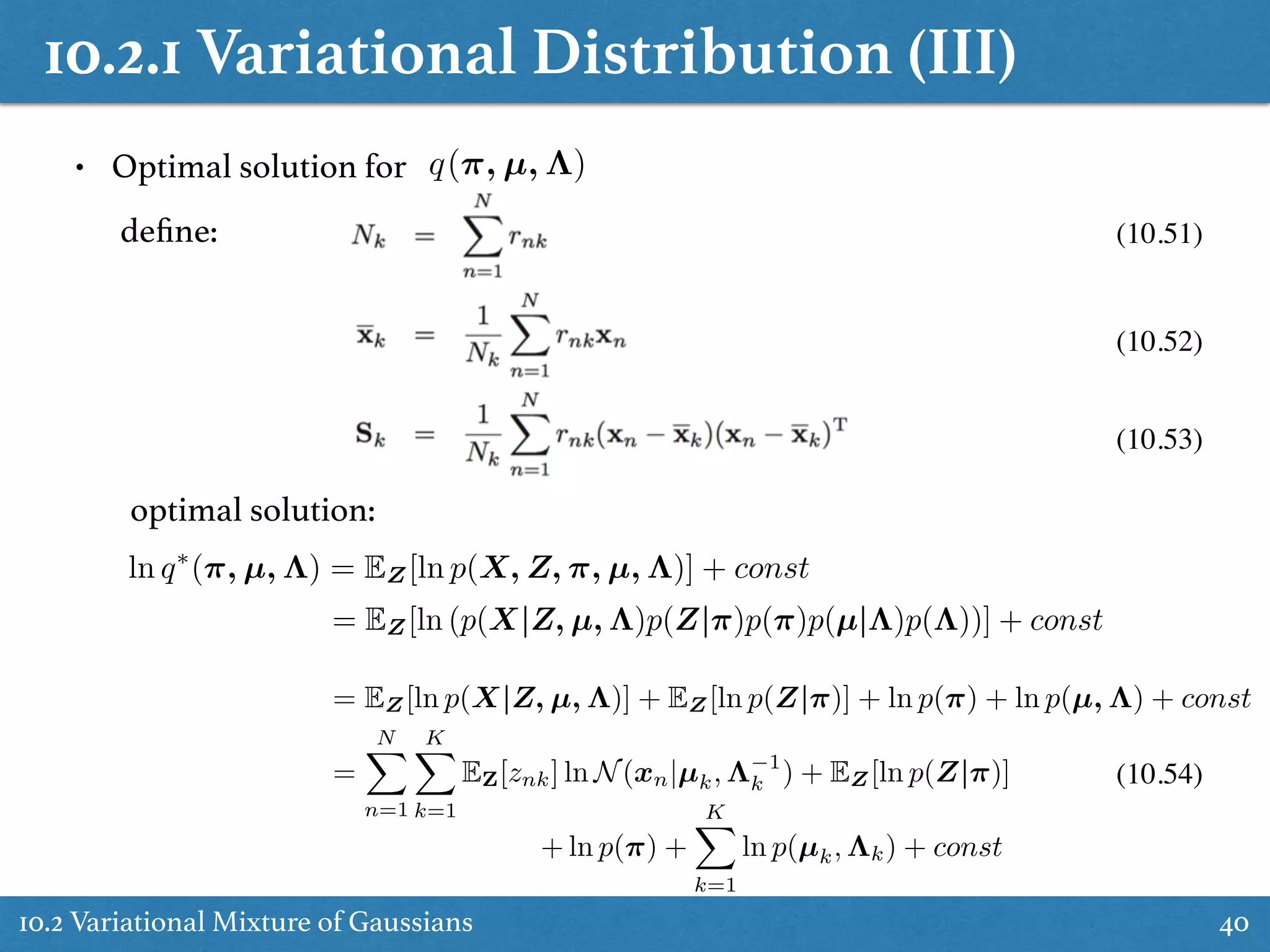 10.2.1 Variational Distribution (III)
10.2 Variational Mixture of Gaussians 40
• Optimal solution for q(⇡, µ, ⇤)
deﬁne: (10.51)
(10.52)
(10.53)
optimal solution:
ln q⇤
(⇡, µ, ⇤) = EZ[ln p(X, Z, ⇡, µ, ⇤)] + const
= EZ[ln (p(X|Z, µ, ⇤)p(Z|⇡)p(⇡)p(µ|⇤)p(⇤))] + const
= EZ[ln p(X|Z, µ, ⇤)] + EZ[ln p(Z|⇡)] + ln p(⇡) + ln p(µ, ⇤) + const
=
NX
n=1
KX
k=1
EZ[znk] ln N(xn|µk, ⇤ 1
k ) + EZ[ln p(Z|⇡)]
+ ln p(⇡) +
KX
k=1
ln p(µk, ⇤k) + const
(10.54)
 