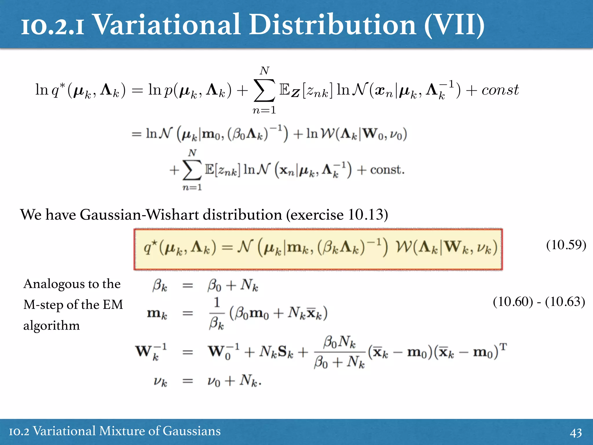 10.2.1 Variational Distribution (VII)
10.2 Variational Mixture of Gaussians 43
ln q⇤
(µk, ⇤k) = ln p(µk, ⇤k) +
NX
n=1
EZ[znk] ln N(xn|µk, ⇤ 1
k ) + const
We have Gaussian-Wishart distribution (exercise 10.13)
(10.59)
(10.60) - (10.63)
Analogous to the
M-step of the EM
algorithm
 