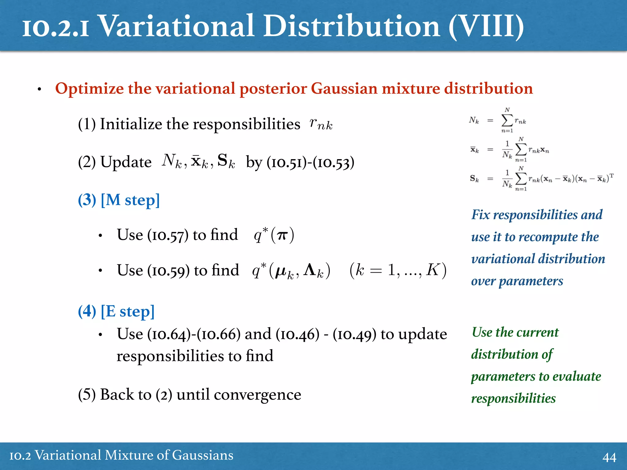 10.2.1 Variational Distribution (VIII)
10.2 Variational Mixture of Gaussians 44
• Optimize the variational posterior Gaussian mixture distribution
(1) Initialize the responsibilities rnk
(2) Update by (10.51)-(10.53)Nk, ¯xk, Sk
(3) [M step]
• Use (10.57) to ﬁnd
• Use (10.59) to ﬁnd
(4) [E step]
• Use (10.64)-(10.66) and (10.46) - (10.49) to update
responsibilities to ﬁnd
(5) Back to (2) until convergence
q⇤
(⇡)
Use the current
distribution of
parameters to evaluate
responsibilities
Fix responsibilities and
use it to recompute the
variational distribution
over parameters
q⇤
(µk, ⇤k) (k = 1, ..., K)
 
