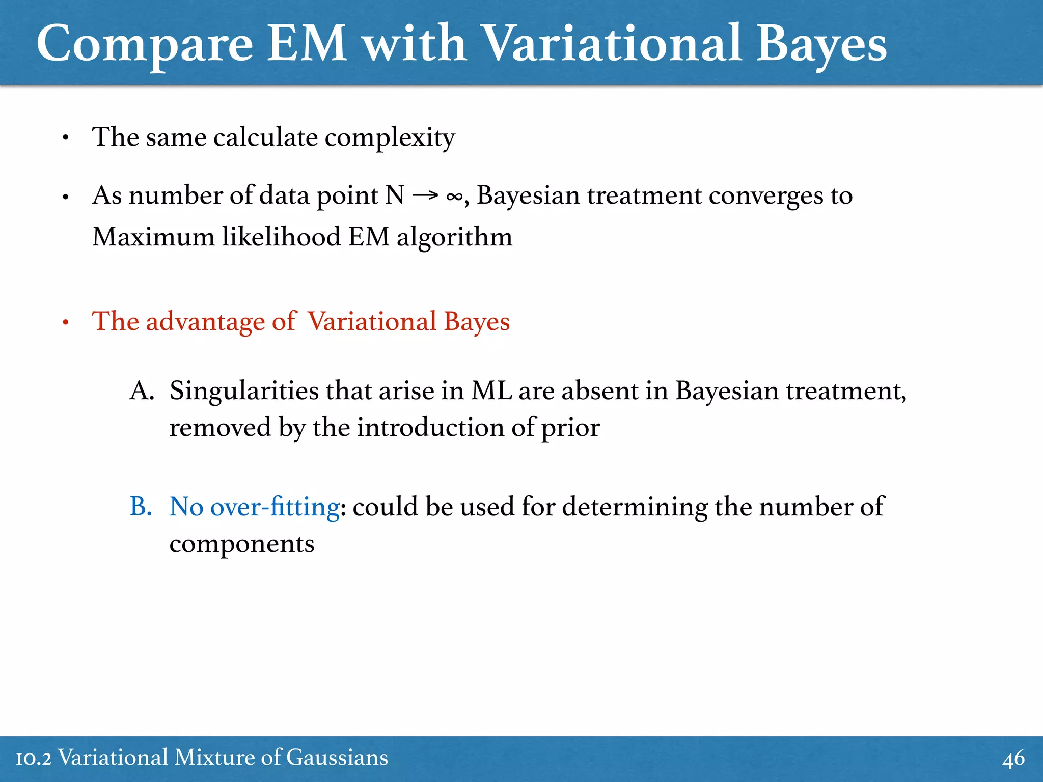 Compare EM with Variational Bayes
10.2 Variational Mixture of Gaussians 46
• The same calculate complexity
• As number of data point N → ∞, Bayesian treatment converges to
Maximum likelihood EM algorithm
• The advantage of Variational Bayes
A. Singularities that arise in ML are absent in Bayesian treatment,
removed by the introduction of prior
B. No over-ﬁtting: could be used for determining the number of
components
 