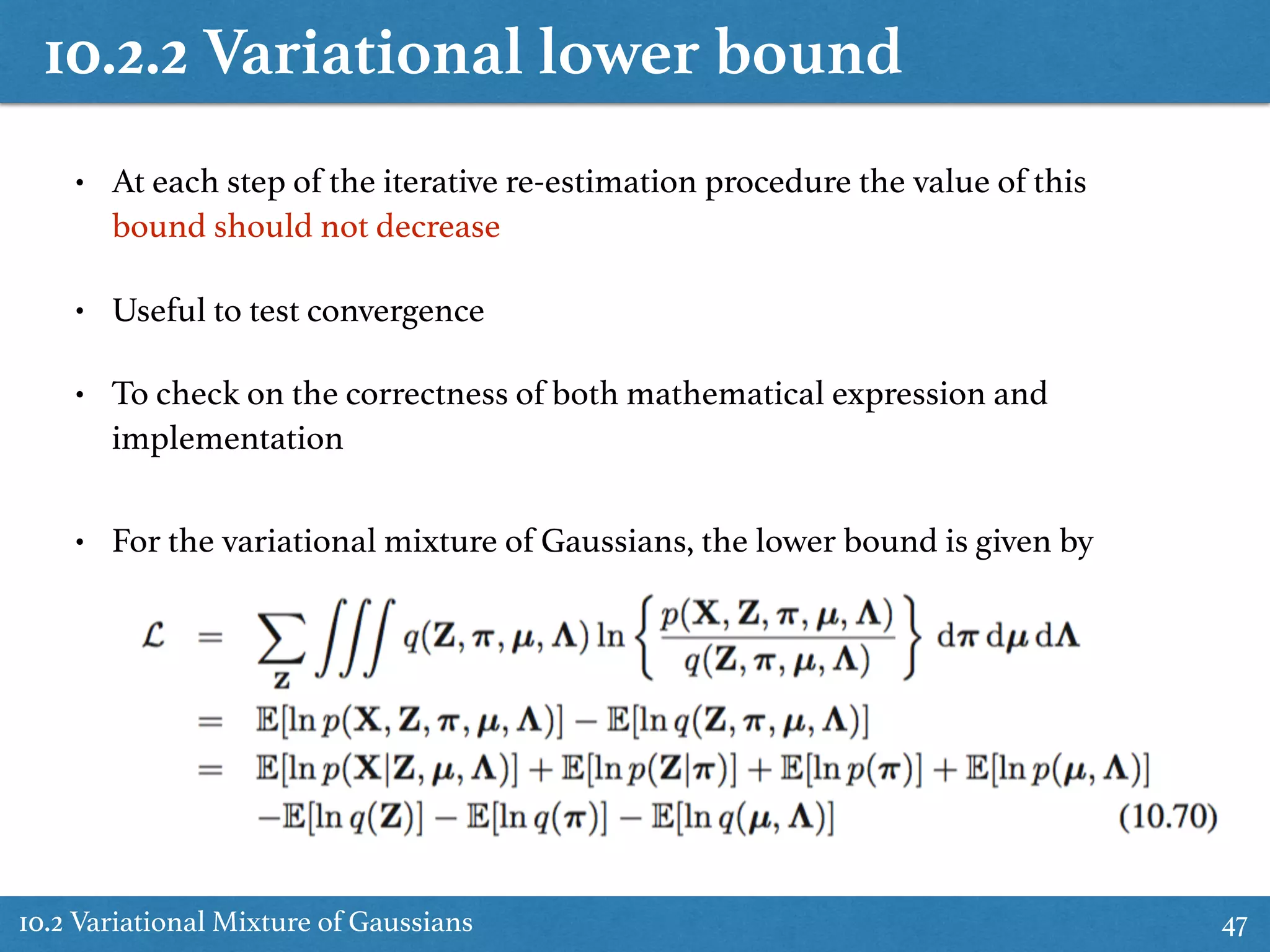 10.2.2 Variational lower bound
10.2 Variational Mixture of Gaussians 47
• At each step of the iterative re-estimation procedure the value of this
bound should not decrease
• Useful to test convergence
• To check on the correctness of both mathematical expression and
implementation
• For the variational mixture of Gaussians, the lower bound is given by
 